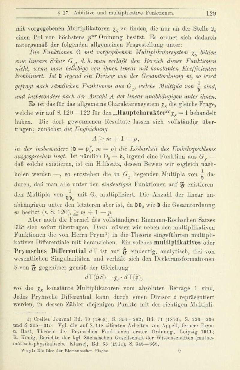 mit vorgegebenen Multiplikatoren x^ zu finden, die nur an der Stelle p^ einen Pol von höchstens j?*^' Ordnung besitzt. Es ordnet sich dadurch naturgemäß der folgenden allgemeinen Fragestellung unter: Die FunUionen 0 mit vorgegebenem ^lultipWkatorsijstem Xs bilden eine lineare Schar G , d. h. man verläßt den Bereicli dieser FunMionen nicht, nenn man beliebige von ihnen linear mit konstanten Koeffizienten kombiniert. Ist ti irgend ein Divisor von der Gesamtordnung m, so wird gefragt nach sämtlichen Funktionen aus G , ivelche Multipla von ^ sind, und insbesondere nach der Anzahl A der linear unabhängigen unter ihnen. Es ist das für das allgemeine Charakterensystem i^ die gleiche Frage, welche wir auf S. 120—122 für den „Hauptcharakter ;^^. = 1 behandelt haben. Die dort gewonnenen Resultate lassen sich vollständig über- tragen; zunächst die Ungleichung A^m -\- 1 — p, in der insbesondere (b = p^, m = p) die Lösbarkeit des Umkehrproblems ausgesprochen liegt. Ist nämlich Qq = Öq irgend eine Funktion aus G — daß solche existieren, ist ein Hilfssatz, dessen Beweis ^vir sogleich nach- holen werden —, so entstehen die in G liegenden Multipla von j- da- durch, daß man alle unter den eindeutigen Funktionen auf ^ existieren- den Multipla von -— mit 0^ multipliziert. Die Anzahl der linear un- abhängigen unter den letzteren aber ist, da t bß wie b die Gesamtordnung tn besitzt (s. S. 120), ^ wi + 1 —p. Aber auch die Formel des vollständigen Riemann-Rochschen Satzes läßt sich sofort übertragen. Dazu müssen wir neben den multiplikativen Funktionen die von Herrn Prym^j in die Theorie eingeführten multipli- kativen Differentiale mit heranziehen. Ein solches multiplikatives oder Prymsehes Differential dl ist auf § eindeutig, analytisch, frei von wesentlichen Singularitäten und verhält sich den Decktransformationen S von ^ gegenüber gemäß der Gleichung wo die Xs konstante Multiplikatoren vom absoluten Betrage 1 sind. Jedes Prymsche Differential kann durch einen Divisor t repräsentiert werden, in dessen Zähler diejenigen Punkte mit der richtigen Multipli- 1) Grelles Journal Bd. 70 (1869;, S. 354—262; Bd. 71 (1870,, S. 223—236 und S. 305—315. Vgl. die auf S. 118 zitierten Arbeiten von Appell, ferner: Prym u. Rost, Theorie der Prymschen Funktionen erster Ordnung, Leipzig 1911; E,. König, Berichte der kgl. Sächsischen Gesellschaft der Wissenschaften (mathe- matisch-physikalische Klasse), Bd. 63 (l'Jll), S. 348—368. Weyl: Die Idee der Kiemannschen Fläche. 9