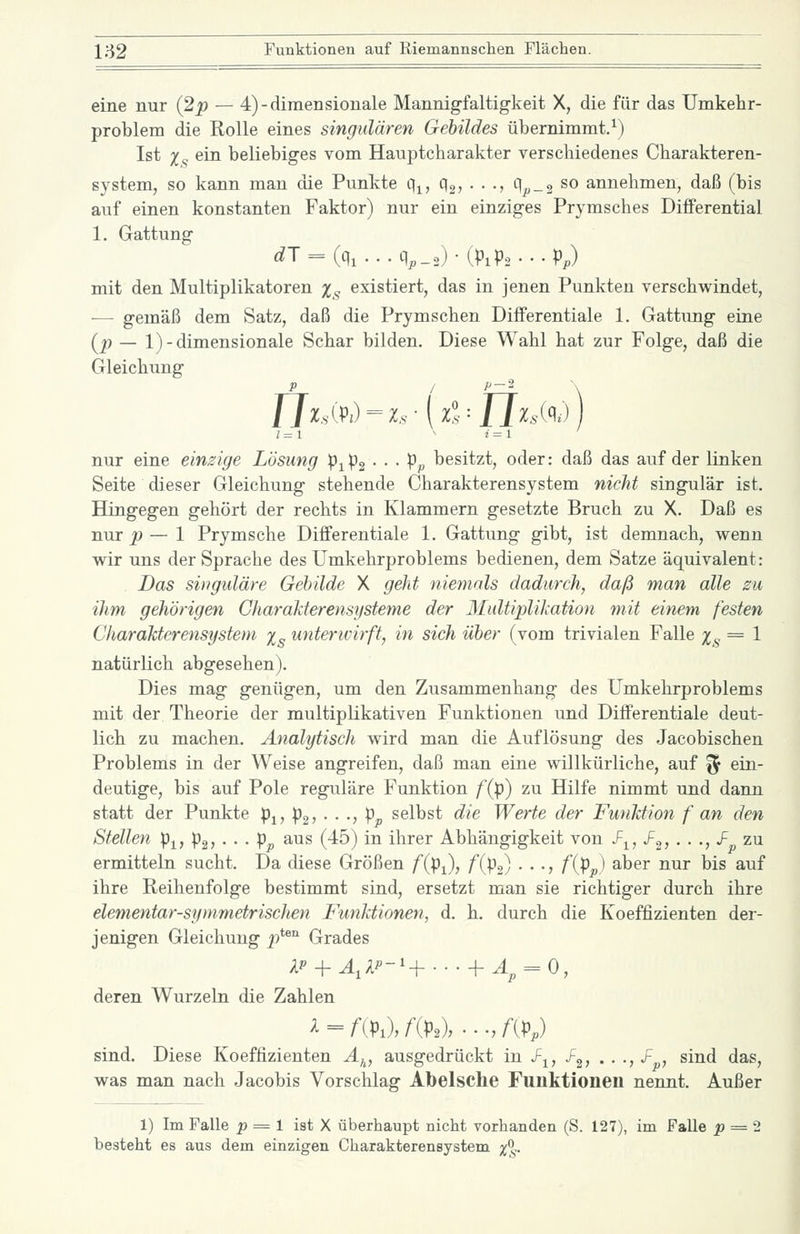 eine nur (2p — 4)-diraensionale Mannigfaltigkeit X, die für das Umkehr- problem die Rolle eines singulären Gebildes übernimmt.^) Ist Xs ^^^ beliebiges vom Hauptcharakter verschiedenes Charakteren- system, so kann man die Punkte q^, Qg, . . ., qp_2 so annehmen, daß (bis auf einen konstanten Faktor) nur ein einziges Prymsches Differential 1. Gattung ^T = K ...qp_2)-(Pip2---Pp) mit den Multiplikatoren Xs existiert, das in jenen Punkten verschwindet, ■— gemäß dem Satz, daß die Prymschen Differentiale 1. Gattimg eine {P ~ l)-dimensionale Schar bilden. Diese Wahl hat zur Folge, daß die Gleichung J7^,v(pj=z.s--(z?:/7^.,(^^-) nur eine einsige Lösung p^pg • • • Pp besitzt, oder: daß das auf der linken Seite dieser Gleichung stehende Charakterensystem nicht singulär ist. Hingegen gehört der rechts in Klammern gesetzte Bruch zu X. Daß es nur p — 1 Prymsche Differentiale 1. Gattung gibt, ist demnach, wenn wir uns der Sprache des Umkehrproblems bedienen, dem Satze äquivalent: Das singulare Gebilde X geht niemals dadurch, daß man alle zu ihm gehörigen Charakterensysteme der Multiplikation mit einem, festen Charalitcrensystem x^ unterwirft, in sich über (vom trivialen Falle Xs = ^ natürlich abgesehen). Dies mag genügen, um den Zusammenhang des Umkehrproblems mit der Theorie der multiplikativen Funktionen und Differentiale deut- lich zu machen. Analytisch wird man die Auflösung des Jacobischen Problems in der Weise angreifen, daß man eine willkürliche, auf f^ ein- deutige, bis auf Pole reguläre Funktion /(p) zu Hilfe nimmt und dann statt der Punkte p^, pg? • • •> Pjo selbst die Werte der Funktion f an den Stellen Pi, p2, • • • Pp aus (45) in ihrer Abhängigkeit von J^^, /g? • • •> «^ zu ermitteln sucht. Da diese Größen /(pi), /(pa) • . •, /(p^,) aber nur bis auf ihre Reihenfolge bestimmt sind, ersetzt man sie richtiger durch ihre elementar-symmetrischen Funktionen, d. h. durch die Koeffizienten der- jenigen Gleichung p^^'^ Grades deren Wurzeln die Zahlen sind. Diese Koeffizienten Ä^^, ausgedrückt in Z^, /g; . • -, -F , sind das, was man nach Jacobis Vorschlag Abelsche Funktionen nennt. Außer 1) Im Falle ^ = 1 ist X überhaupt nicht vorhanden (S. 127), im Falle _p = 2 besteht es aus dem einzigen Charakterensystem %%.