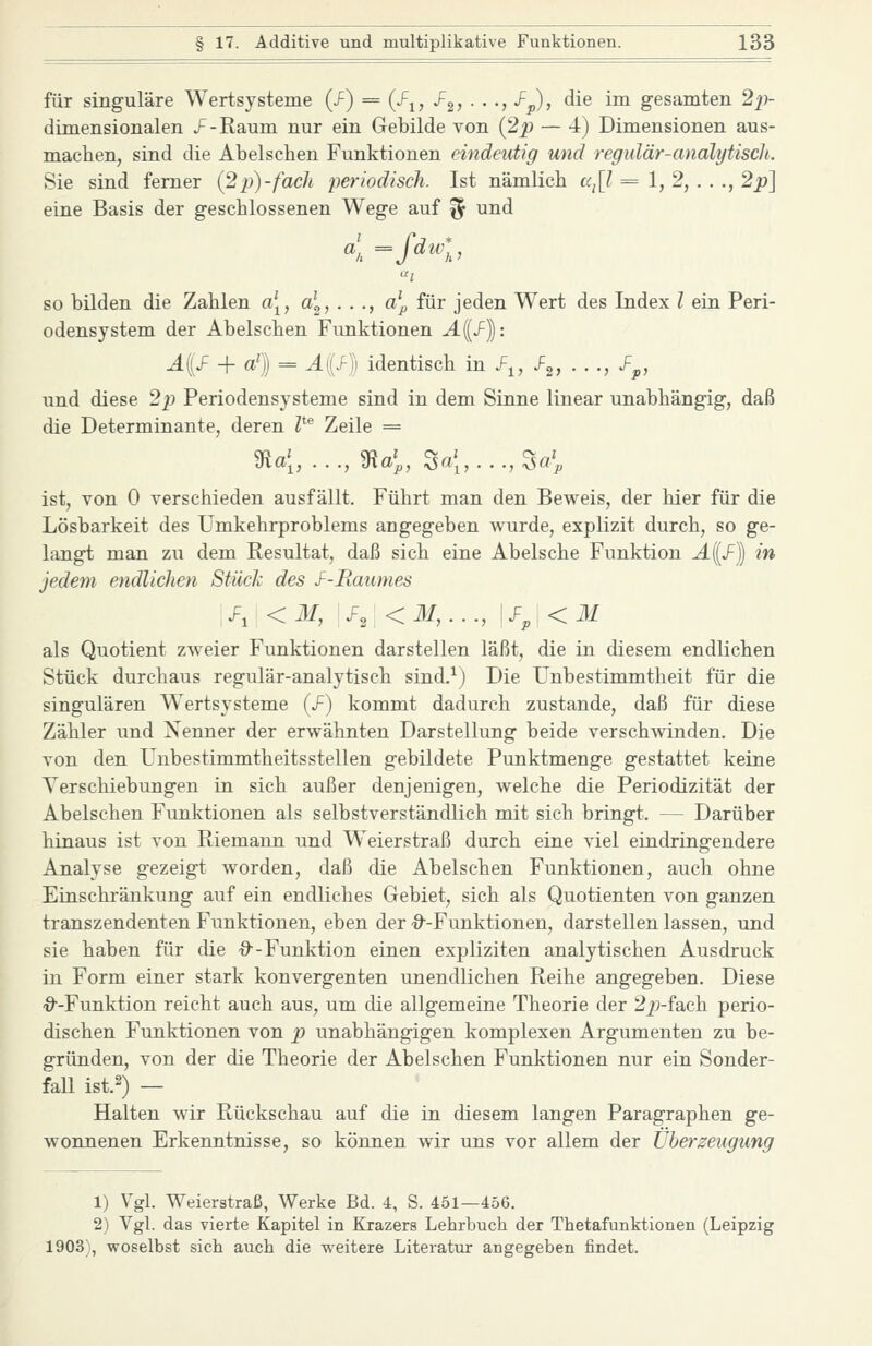 für singulare Wertsysteme (J^) = (f^, J^^, . . ., /^), die im gesamten 2]i- dimensionalen J^-Raum nur ein Gebilde von {2p — 4) Dimensionen aus- machen, sind die Abelschen Funktionen eindeutig und regidär-analytisch. Sie sind femer {2p)-fach periodisch. Ist nämlich a^\l = 1,2, .. ., 2p^ eine Basis der geschlossenen Wege auf % und so bilden die Zahlen a\, a\, . . ., a^ für jeden Wert des Index l ein Peri- odensystem der Abelschen Funktionen ^((J^)): A{J^ + a^} = A{S-)] identisch m f^, f^, . . ., f^, und diese 2p Periodensysteme sind in dem Sinne linear unabhängig, daß die Determinante, deren Z*® Zeile = ist, von 0 verschieden ausfällt. Führt man den Beweis, der hier für die Lösbarkeit des Umkehrproblems angegeben wurde, explizit durch, so ge- langt man zu dem Resultat, daß sich eine Abelsche Funktion Ail/1 in jedem endlichen Stück des J^-Raumes \F, <M, \J^,[<M,..., \J=j,\<M als Quotient zweier Funktionen darstellen läßt, die in diesem endlichen Stück durchaus regulär-analytisch sind.^) Die Unbestimmtheit für die singulären Wertsysteme (/) kommt dadurch zustande, daß für diese Zähler und Nenner der erwähnten Darstellung beide verschwinden. Die von den Unbestimmtheitsstellen gebildete Punktmenge gestattet keine Verschiebungen in sich außer denjenigen, welche die Periodizität der Abelschen Funktionen als selbstverständlich mit sich bringt. — Darüber hinaus ist von Riemann und Weierstraß durch eine viel eindringendere Analyse gezeigt worden, daß die Abelschen Funktionen, auch ohne Einschränkung auf ein endliches Gebiet, sich als Quotienten von ganzen transzendenten Funktionen, eben der '^--Funktionen, darstellen lassen, und sie haben für die ■9--Funktion einen expliziten analytischen Ausdruck in Form einer stark konvergenten unendlichen Reihe angegeben. Diese ■9--Funktion reicht auch aus, um die allgemeine Theorie der 22;-fach perio- dischen Funktionen von p unabhängigen komplexen Argumenten zu be- gründen, von der die Theorie der Abelschen Funktionen nur ein Sonder- faU ist.2) — Halten wir Rückschau auf die in diesem langen Paragraphen ge- wonnenen Erkenntnisse, so können wir uns vor allem der Überzeugung 1) Vgl. Weierstraß, Werke Bd. 4, S. 451—456. 2) Vgl. das vierte Kapitel in Krazers Lehrbuch der Thetafunktionen (Leipzig 1903), woselbst sich auch die weitere Literatur angegeben findet.