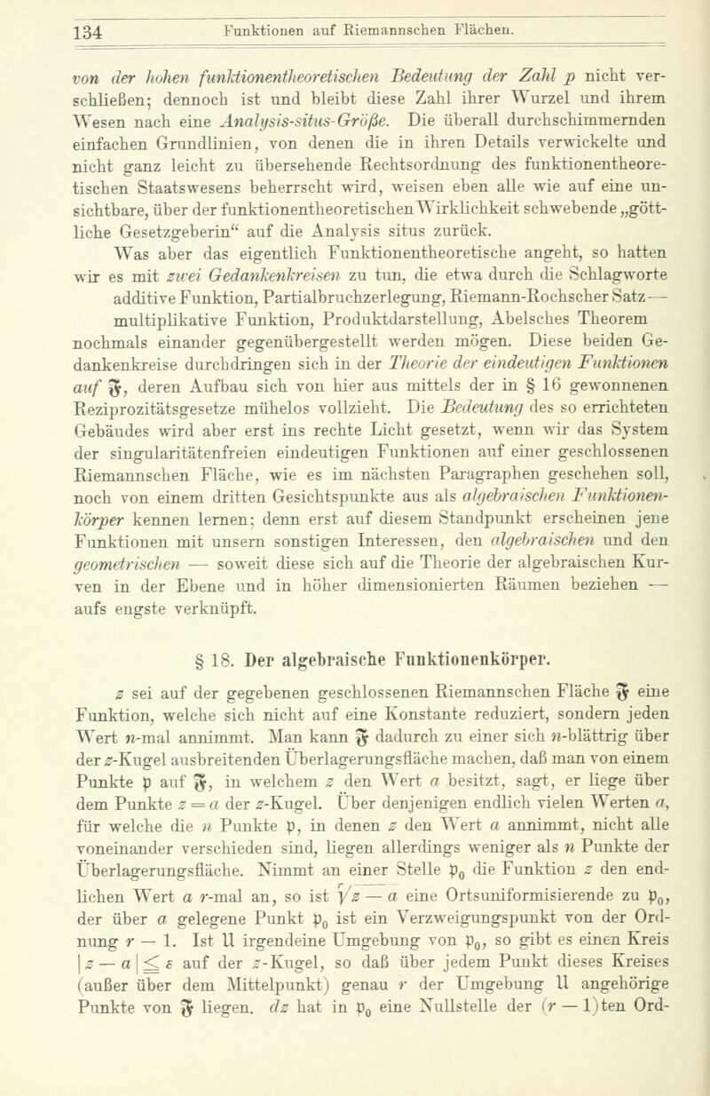 von der hohen funUionentheoretisclien Bedeutung der Zahl p niclit ver- schließen; dennoch ist und bleibt diese Zahl ihrer Wurzel und ihrem Wesen nach eine Änalysis-situs-Größe. Die überall durchschimmernden einfachen Grundlinien, von denen die in ihren Details verwickelte und nicht ganz leicht zu übersehende Rechtsordnung- des funktionentheore- tischen Staatswesens beherrscht wird, weisen eben alle -vvie auf eine un- sichtbare, über der funktionentheoretischen Wirklichkeit schwebende „gött- liche Gesetzgeberin auf die Analysis situs zurück. Was aber das eigentlich Funktionentheoretische angeht, so hatten wir es mit zicei Gedmiken'kreisen zu tun, die etwa durch die Schlagworte additive Funktion, Partialbruchzerlegung, Riemann-Rochscher Satz — multiplikative Fimktion, Produktdarstellung, Abelsches Theorem nochmals einander gegenübergestellt werden mögen. Diese beiden Ge- dankenkreise durchdringen sich in der Theorie der eindeutigen Funktionen auf %, deren Aufbau sich von hier aus mittels der in § 16 gewonnenen Reziprozitätsgesetze mühelos vollzieht. Die Bedeutung des so errichteten Gebäudes wird aber erst ins rechte Licht gesetzt, wenn ^vir das System der singularitätenfreien eindeutigen Funktionen auf einer geschlossenen Riemannschen Fläche, wie es im nächsten Paragraphen geschehen soll, noch von einem dritten Gesichtspunkte aus als algehraischen FiinJctiotien- Jcörper kennen lernen; denn erst auf diesem Standpunkt erscheinen jene Funktionen mit unsern sonstigen Interessen, den algehraischen und den geometrischen — soweit diese sich auf die Theorie der algebraischen Kur- ven in der Ebene und in höher dimensionierten Räumen beziehen — aufs engste verknüpft. § 18. Der algebraische Funktionenkörper. z sei auf der gegebenen geschlossenen Riemannschen Fläche ^ eine Funktion, welche sich nicht auf eine Konstante reduziert, sondern jeden Wert w-mal annimmt. Man kann ^ dadurch zu einer sich M-blättrig über der ^-Kugel ausbreitenden Überlagerungsfläche machen, daß man von einem Punkte p auf ^, in welchem 2 den Wert a besitzt, sagt, er liege über dem Punkte z = a der ^-Kugel, Über denjenigen endlich vielen Werten a, für welche die n Punkte p, in denen z den Wert a annimmt, nicht alle voneinander verschieden sind, liegen allerdings weniger als n Punkte der Überlagerungsfläche. Nimmt an einer Stelle p^ die Funktion z den end- lichen Wert a r-mal an, so ist ^z — a eine Ortsuniformisierende zu p^, der über a gelegene Punkt pp ist ein Verzweigungspunkt von der Ord- nung r — 1. Ist U irgendeine Umgebimg von pg, so gibt es einen Kreis \z — a\^s auf der ^-Kugel, so daß über jedem Punkt dieses Kreises (außer über dem Mittelpunkt) genau r der Umgebung U angehörige Punkte von % liegen, dz hat in po eine Xullstelle der {r — l)ten Ord-