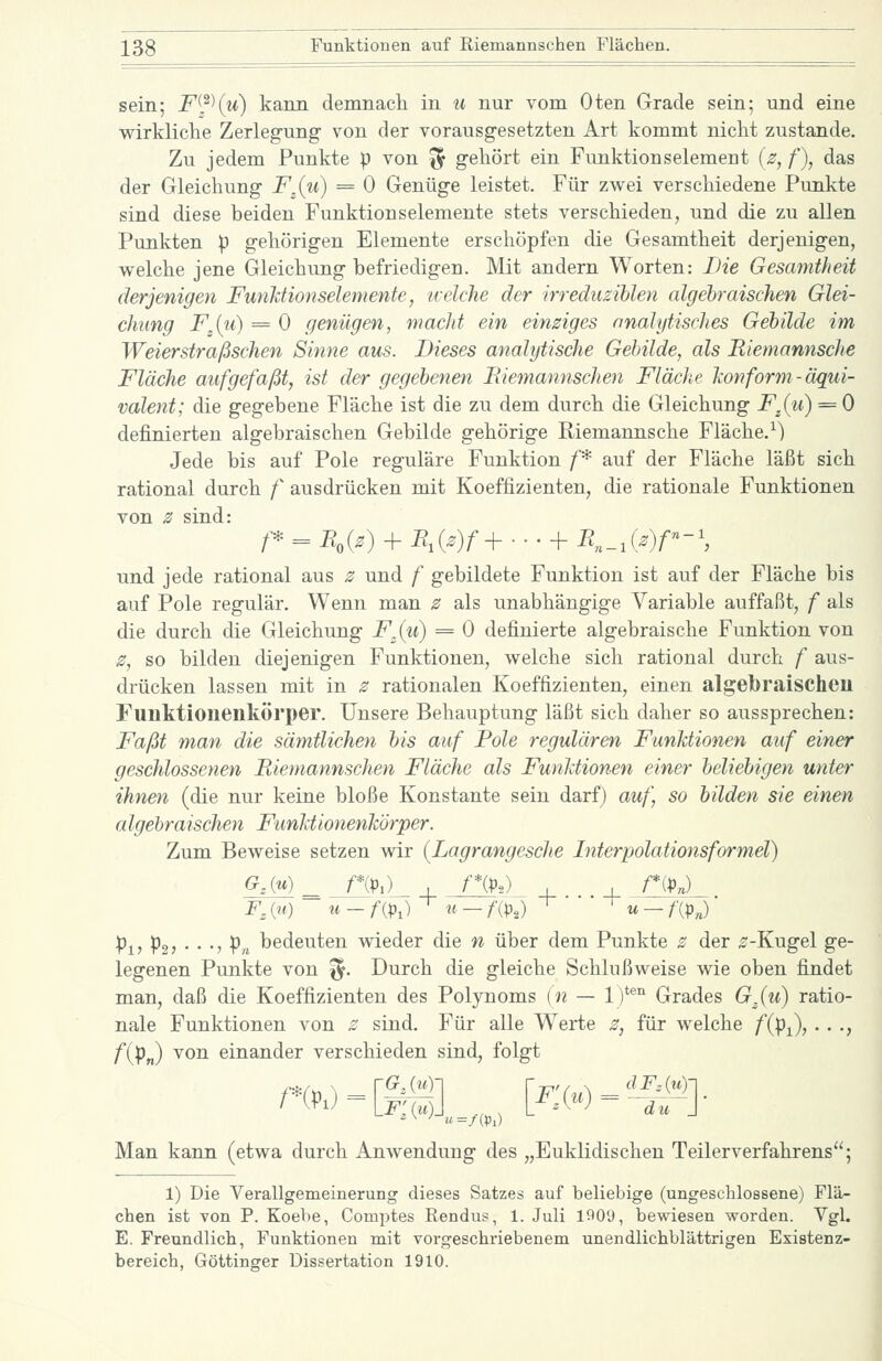 sein; F^^^u) kann demnacli in u nur vom Oten Grade sein; und eine wirkliche Zerlegung von der vorausgesetzten Art kommt nicht zustande. Zu jedem Punkte p von ^ gehört ein Funktionselemeut (2, f), das der Gleichung F^(u} = 0 Genüge leistet. Für zwei verschiedene Punkte sind diese beiden Funktionselemente stets verschieden, und die zu allen Punkten p gehörigen Elemente erschöpfen die Gesamtheit derjenigen, welche jene Gleichung befriedigen. Mit andern Worten: Die Gesamtheit derjenigen FunJdionselemente, ivelche der irreduzihlen algebraischen Glei- chung F^{u) = 0 genügen, macht ein einziges analytisches Gebilde im Weierstraßschen Sinne aus. Dieses analytische Gebilde, als Riemannsche Fläche aufgefaßt, ist der gegebenen Pdemannschen Fläche hon form-äqui- valent; die gegebene Fläche ist die zu dem durch die Gleichung F^{u) = 0 definierten algebraischen Gebilde gehörige Riemannsche Fläche.^) Jede bis auf Pole reguläre Funktion /'* auf der Fläche läßt sich rational durch f ausdrücken mit Koeffizienten, die rationale Funktionen von z sind: /■* = B,{z) + PH{z)f+-. • + R,,_,{z)f^-\ und jede rational aus 2 und f gebildete Funktion ist auf der Fläche bis auf Pole regulär. Wenn man z als unabhängige Variable auffaßt, f als die durch die Gleichung F,(u) = 0 definierte algebraische Funktion von 0, so bilden diejenigen Funktionen, welche sich rational durch f aus- drücken lassen mit in s rationalen Koeffizienten, einen algebraischen Funktionenkörper. Unsere Behauptung läßt sich daher so aussprechen: Faßt man die sämtlichen bis auf Pole regulären Funktionen auf einer geschlossenen Riemannschen Fläche als Funhtionen einer beliebigen unter ihnen (die nur keine bloße Konstante sein darf) auf, so bilden sie einen algebraischen Funhtionenkörper. Zum Beweise setzen wir {Lagrangesche Interpolationsformel) p^, po, ■ . -, pn bedeuten wieder die n über dem Punkte z der ^-Kugel ge- legenen Punkte von '^. Durch die gleiche Schlußweise wie oben findet man, daß die Koeffizienten des Polynoms (n — 1)^^^ Grades G^(u) ratio- nale Funktionen von 2 sind. Für alle Werte z, für welche f{pj), . . ., fiPn) ^o^ einander verschieden sind, folgt Man kann (etwa durch Anwendung des „Euklidischen Teilerverfahrens; 1) Die Verallgemeinerung dieses Satzes auf beliebige (ungeschlossene) Flä- chen ist von P. Koebe, Comptes Rendus, 1. Juli l^Oy, bewiesen worden. Vgl. E. Freundlich, Funktionen mit vorgeschriebenem unendlichblättrigen Existenz- bereich, Göttinger Dissertation 1910.