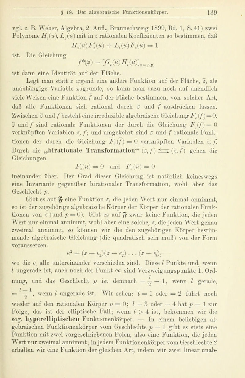 vgl. z. B. Weber, Algebra, 2. Aufl., Braunschweig 1899, Bd. 1, S. 41) zwei Polynome HJu), L^(u) mit in z rationalen Koeffizienten so bestimmen, daß HXit)F'^{u) + mu)FXu) = 1 ist. Die Gleichung ist dann eine Identität auf der Fläche. Legt man statt z irgend eine andere Funktion auf der Fläche, s, als unabhängige Variable zugrunde, so kann man dazu noch auf unendlich viele Weisen eine Funktion f auf der Fläche bestimmen, von solcher Art, daß alle Funktionen sich rational durch z und f ausdrücken lassen. Zwischen s und /^besteht eine irreduzible algebraische Gleichung J^t(/^) = 0. £ und f sind rationale Funktionen der durch die Gleichung F^(f) = 0 verknüpften Variablen z, f\ und umgekehrt sind z und f rationale Funk- tionen der durch die Gleichung F^{t) = 0 verknüpften Variablen ^, f. Durch die „biratiouale Transformation {z, f) ^—r {ß, f) gehen die Gleichungen Fau) = 0 und Ft(:ü) = 0 ineinander über. Der Grad dieser Gleichung ist natürlich keineswegs eine Invariante gegenüber birationaler Transformation, wohl aber das Geschlecht p. Gibt es auf ^ eine Funktion z, die jeden Wert nur einmal annimmt, so ist der zugehörige algebraische Körper der Körper der rationalen Funk- tionen von z (und p = 0). Gibt es auf ^y zwar keine Funktion, die jeden Wert nur einmal annimmt, wohl aber eine solche, z, die jeden Wert genau zweimal annimmt, so können svir die den zugehörigen Körper bestim- mende algebraische Gleichung (die quadratisch sein mußj von der Form voraussetzen: u' = (^ - e^){z - e,) . .. {z - ej), wo die e- alle untereinander verschieden sind. Diese l Punkte und, wenn l ungerade ist, auch noch der Punkt oo sind Verzweigungspunkte 1. Ord- nung, und das Geschlecht p ist demnach = -- — 1, wenn l gerade, = —:->-, wenn l ungerade ist. Wir sehen: l = 1 oder = 2 führt noch wieder auf den rationalen Körper p = (j- 1 = 3 oder = 4 hat ^9 = 1 zur Folge, das ist der elliptische Fall; wenn / > 4 ist, bekommen wir die sog. hyperelliptisclien Funktionenkörper. — In einem beliebigen al- gebraischen Funktionenkörper vom Geschlechte p = 1 gibt es stets eine Funktion mit zwei vorgeschriebenen Polen, also eine Funktion, die jeden Wert nur zweimal annimmt; in jedem Funktionenkörper vom Geschlechte 2 erhalten wir eine Funktion der gleichen Art, indem wir zwei linear unab-