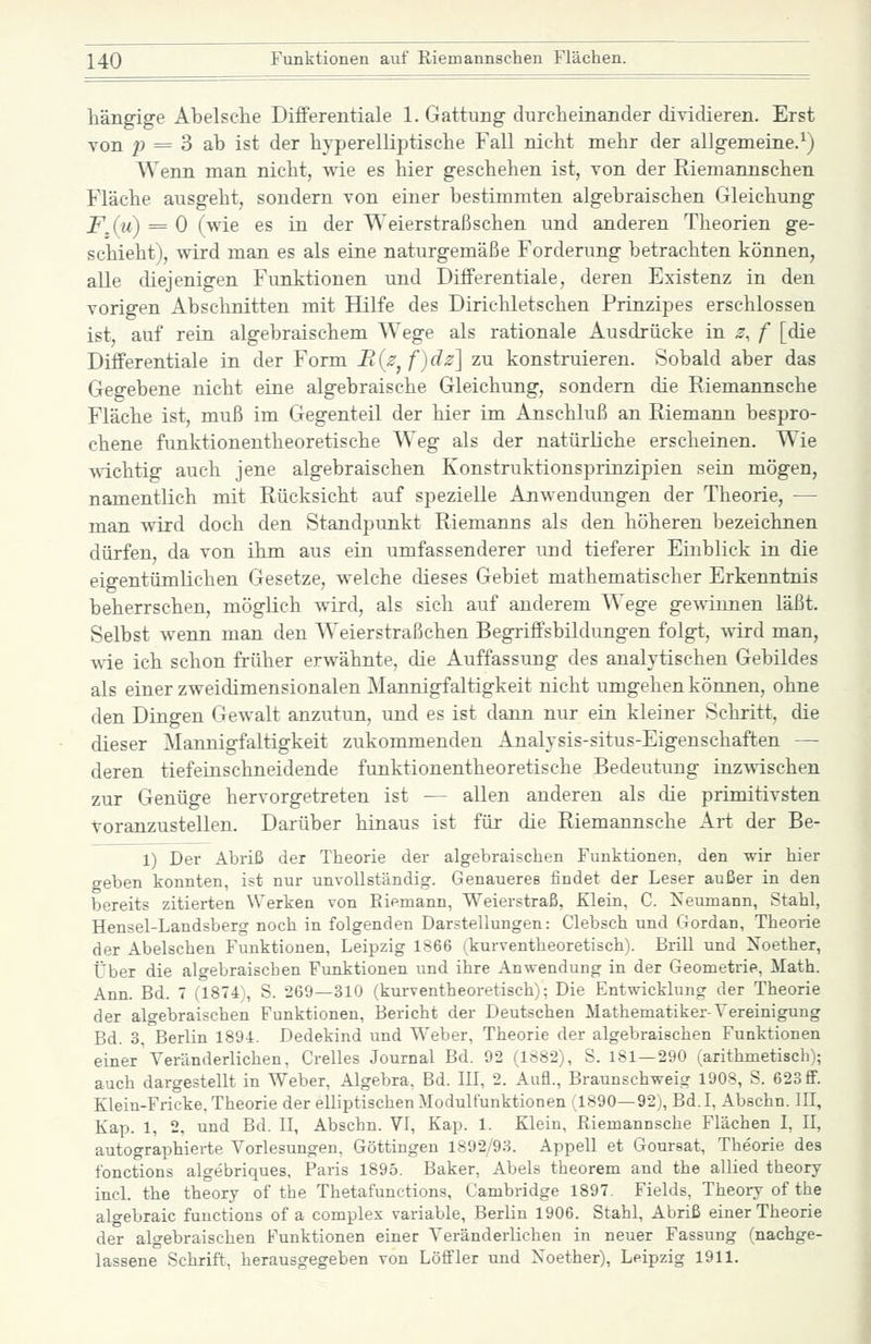 liängige Abelsche Differentiale 1. Gattung durcheinander dividieren. Erst von ;; = 3 ab ist der liyperelliptisclie Fall nicht mehr der allgemeine.^) Wenn man nicht, wie es hier geschehen ist, von der Riemannschen Fläche ausgeht, sondern von einer bestimmten algebraischen Gleichung F,{u) = 0 (wie es in der Weierstraßschen und anderen Theorien ge- schieht), wird man es als eine naturgemäße Forderung betrachten können, alle diejenigen Funktionen und Differentiale, deren Existenz in den vorigen Abschnitten mit Hilfe des Dirichletschen Prinzipes erschlossen ist, auf rein algebraischem Wege als rationale Ausdrücke in z, f [die Differentiale in der Form B{ß^f)dz'] zu konstruieren. Sobald aber das Gegebene nicht eine algebraische Gleichung, sondern die Riemannsche Fläche ist, muß im Gegenteil der hier im Anschluß an Riemann bespro- chene funktionentheoretische Weg als der natürliche erscheinen. Wie ^\-ichtig auch jene algebraischen Konstruktionsprinzipien sein mögen, namentlich mit Rücksicht auf spezielle Anwendungen der Theorie, — man wird doch den Standpunkt Riemanns als den höheren bezeichnen dürfen, da von ihm aus ein umfassenderer und tieferer Einblick in die eigentümlichen Gesetze, welche dieses Gebiet mathematischer Erkenntnis beherrschen, möglich wird, als sich auf anderem Wege gewinnen läßt. Selbst wenn man den Weierstraßchen Begriffsbildungen folgt, wird man, wie ich schon früher erwähnte, die Auffassung des analytischen Gebildes als einer zweidimensionalen Mannigfaltigkeit nicht umgehen können, ohne den Dingen Gewalt anzutun, und es ist dann nur ein kleiner Schritt, die dieser Mannigfaltigkeit zukommenden Analysis-situs-Eigenschaften — deren tiefeinschneidende funktionentheoretische Bedeutung inzwischen zur Genüge hervorgetreten ist — allen anderen als die primitivsten voranzustellen. Darüber hinaus ist für die Riemannsche Art der Be- 1) Der Abriß der Theorie der algebraischen Funktionen, den wir hier geben konnten, ist nur unvollständig. Genaueres findet der Leser außer in den bereits zitierten Werken von Eiemann, Weierstraß, Klein, C. Iseumann, Stahl, Hensel-Landsberg noch in folgenden Darstellungen: Clebsch und Gordan, Theorie der Abelschen Funktionen, Leipzig 1S66 ikurventheoretisch). Brill und Noether, Über die algebraischen Funktionen und ihre Anwendung in der Geometrie, Math. Ann. Bd. 7 (1874 , S. 269—310 (kurventheoretisch); Die Entwicklung der Theorie der algebraischen Funktionen, Bericht der Deutschen Mathematiker-Vereinigung Bd. 3, Berlin 1894. Dedekind und Weber, Theorie der algebraischen Funktionen einer' Veränderlichen, Grelles Journal Bd. 92 (1882), S. 181—290 (arithmetisch); auch dargestellt in Weber, Algebra, Bd. III, 2. Aufl., Braunschweig 1908, S. 623 ff. Klein-Fricke. Theorie der elliptischen Modulfunktionen (1890—92), Bd.I, Abschn. III, Kap. 1, 2. und Bd. II, Abschn. VI, Kap. 1. Klein, Riemannsche Flächen I, II, autographierte Vorlesungen, Göttingen 1892/93. Appell et Goureat, Theorie des fonctions algebriques. Paris 1895. Baker, Abels theorem and the allied theory incl. the theory of the Thetafunctions, Cambridge 1897. Fields, Theory of the algebraic fuuctions of a complex variable, Berlin 1906. Stahl, Abriß einer Theorie der algebraischen Funktionen einer Veränderliehen in neuer Fassung (nachge- lassene Schrift, herausgegeben von Löffler und Xoether), Leipzig 1911.