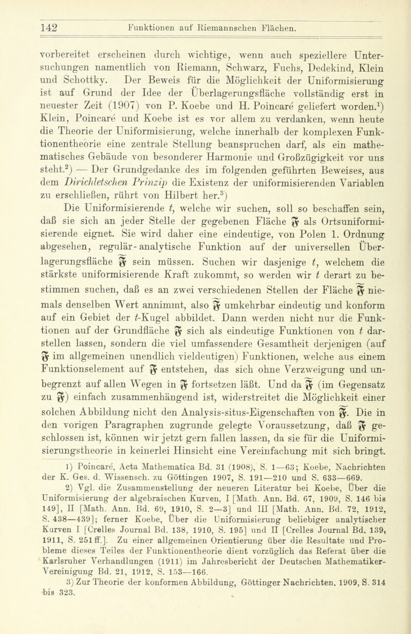 vorbereitet erscheinen durcli wichtige, wenn auch speziellere Unter- suchungen namentlich von Riemann, Schwarz, Fuchs, Dedekind, Klein und Schottky. Der Beweis für die Möglichkeit der Uniformisierung ist auf Grund der Idee der Überlagerungsfläche vollständig erst in neuester Zeit (1907) von P. Koebe und H. Poincare geliefert worden.^) Klein, Poincare und Koebe ist es vor allem zu verdanken, wenn heute die Theorie der Uniformisierung, welche innerhalb der komplexen Funk- tionentheorie eine zentrale Stellung beanspruchen darf, als ein mathe- matisches Gebäude von besonderer Harmonie und Großzügigkeit vor uns steht.^) — Der Grundgedanke des im folgenden geführten Beweises, aus dem DiricJdetschen Prinzip die Existenz der uniformisierenden Variablen zu erschließen, rührt von Hilbert her.^j Die Uniformisierende t, welche wir suchen, soll so beschaffen sein, daß sie sich an jeder Stelle der gegebenen Fläche % als Ortsuniformi- sierende eignet. Sie wird daher eine eindeutige, von Polen 1. Ordnung abgesehen, regulär-analytische Funktion auf der universellen Über- lagerungsfläche % sein müssen. Suchen wir dasjenige t, welchem die stärkste uniformisierende Kraft zukommt, so werden wir t derart zu be- stimmen suchen, daß es an zwei verschiedenen Stellen der Fläche % nie- mals denselben Wert annimmt, also % umkehrbar eindeutig und konform auf ein Gebiet der ^-Kugel abbildet. Dann werden nicht nur die Funk- tionen auf der Grundfläche '^ sich als eindeutige Funktionen von t dar- stellen lassen, sondern die viel umfassendere Gesamtheit derjenigen (auf '% im allgemeinen unendlich vieldeutigen) Funktionen, welche aus einem Funktionselement auf ^ entstehen, das sich ohne Verzweigung und im- begrenzt auf allen Wegen in % fortsetzen läßt. Und da % (im Gegensatz zu %) einfach zusammenhängend ist, widerstreitet die Möglichkeit einer solchen Abbildung nicht den Analysis-situs-Eigenschaften von %. Die in den vorigen Paragraphen zugrunde gelegte Voraussetzung, daß ^ ge- schlossen ist, können wir jetzt gern fallen lassen, da sie für die Uniformi- sierungstheorie in keinerlei Hinsicht eine Vereinfachung mit sich bringt. 1) Poincare, Acta Mathematica Bd. 31 (1908), S. 1—63; Koebe, Nachrichten der K. Ges. d. Wissensch. zu Göttingen 1907, S. 191—210 und S. 638—669. 2) Vgl. die Zusammenstellung der neueren Literatur bei Koebe, Über die Uniformisierung der algebraischen Kurven, I [Math. Ann. Bd. 67, 1909, S. 146 bis 149], II [Math. Ann. Bd. 69, 1910, S. 2—3] und lü [Math. Ann. Bd. 72, 1912, S. 438—439]; ferner Koebe, Über die Uniformisierung beliebiger analytischer Kurven I [Grelles Journal Bd. 138, 1910, S. 195] und 11 [Grelles Journal Bd. 139, 1911, S. 251 ff.]. Zu einer allgemeinen Orientierung über die Resultate und Pro- bleme dieses Teiles der Funktionentheorie dient vorzüglich das Referat über die Karlsruher Verhandlungen (1911) im Jahresbericht der Deutschen Mathematiker- Vereinigung Bd. 21, 1912, S. 153—166. 3) Zur Theorie der konformen Abbildung, Göttinger Nachrichten, 1909, S. 314 bis 323.