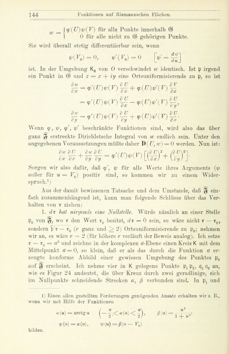 u^ = l9^(ü)t(V) mr alle Punkte innerlialb @ 1 0 für alle nicht zu © gehörigen Punkte. Sie wird überall stetig clifferentiierbar sein, wenn ist. In der Umgebung K^ von 0 verschwindet ic identisch. Ist p irgend ein Punkt in @ und s = x + iy eine Ortsuniformisierende zu :p, so ist g_^'(f>(F)i^'+,p(P)^'(F)|i- Wenn q;, ip, (p', ijj' beschränkte Funktionen sind, wird also das über ganz ^ erstreckte Dirichletsche Integral von w endlich sein. Unter den angegebenen Voraussetzungen müßte daher D( Z7, iv) = 0 werden. Nun ist: Sorgen wir also dafür, daß (f', ^ für alle Werte ihres Arguments (i/; außer für u = Vq) positiv sind, so kommen A\ir zu einem Wider- spruch.^) Aus der damit bewiesenen Tatsache und dem Umstände, daß ^ ein- fach zusammenhängend ist, kann man folgende Schlüsse über das Ver- halten von r ziehen: 1. dx hat nirgends eine NuUstelle. Würde nämlich an einer Stelle ^0 von f5f, wo r den Wert Tq besitzt, dt = 0 sein, so wäre nicht x — r^, sondern i/t— x^ {r ganz und ^ 2) Ortsuniformisierende zu :pQ; nehmen wir an, es wäre r == 2 (für höhere r verläuft der Beweis analog). Ich setze X — Xq = 6^ und zeichne in der komplexen (?-Ebene einen Kreis K mit dem Mittelpunkt (5 = 0, so klein, daß er als das durch die Funktion 6 er- zeugte konforme Abbild einer gewissen Umgebung des Punktes p^ auf if erscheint. Ich nehme vier in K gelegene Punkte p^pg? 1i ^2 ^^> wie es Figur 24 andeutet, die über Kreuz durch zwei geradlinige, sich im Nullpunkte schneidende Strecken a, ß verbunden sind. In p^ und 1) Einen allen gestellten Forderungen genügenden Ansatz erhalten wir z. B., wenn wir mit Hilfe der Funktionen ß(M) = arctgM ^_|<a(jt)<|-j, (^1^) = ^  ..= <jp iu) = a(M), -ip (tt) = /3(« — Fo) bilden.