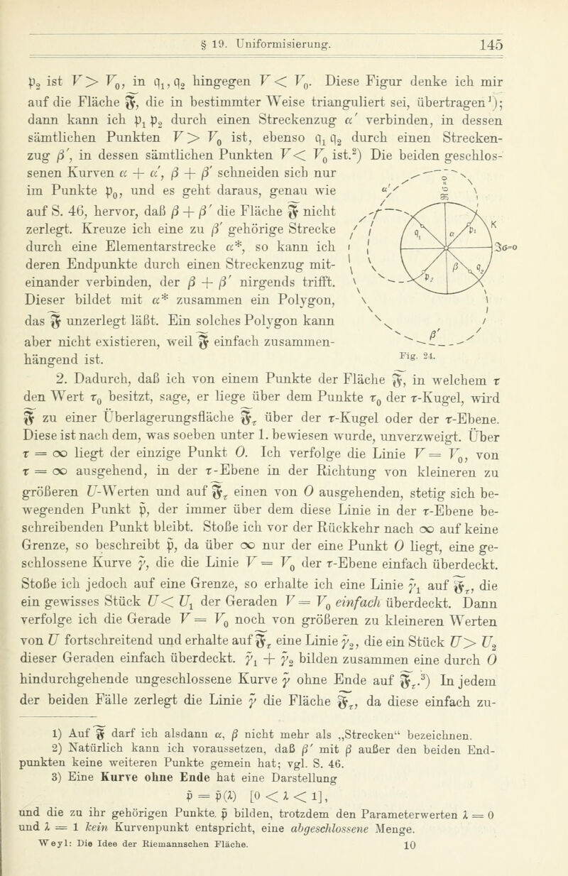 'A' Fig. 24. po ist F> Fq, in Qjjq, hingegen F< F^. Diese Figur denke ich mir auf die Fläche ^, die in bestimmter Weise trianguliert sei, übertragen^); dann kann ich p^ p, durch einen Streckenzug a' verbinden, in dessen sämtlichen Punkten V'^ V^ ist, ebenso q^ qg durch einen Strecken- zug ß', in. dessen sämtlichen Punkten F< Fq ist.^) Die beiden geschlos- senen Kurven cc -\- a, ß -\- ß' schneiden sich nur ^--~J~-n im Punkte p^, und es geht daraus, genau wie ^ 2 \ auf S. 46, hervor, daß ß -\- ß' die Fläche ^ nicht zerlegt. Kreuze ich eine zu ß' gehörige Strecke durch eine Elementarstrecke a*, so kann ich deren Endpunkte durch einen Streckenzug mit- einander verbinden, der ß -{- ß' nirgends trifft. Dieser bildet mit a* zusammen ein Polygon, das ^ unzerlegt läßt. Ein solches Polygon kann aber nicht existieren, weil § einfach zusammen- hängend ist. 2. Dadurch, daß ich von einem Punkte der Fläche ^y, in welchem r den Wert Tq besitzt, sage, er liege über dem Punkte t^ der r-Kugel, ^vird ^ zu einer Überlagerungsfläche ^^ über der r-Kugel oder der r-Ebene. Diese ist nach dem, was soeben unter 1. bewiesen wurde, unverzweigt. Über T = oo liegt der einzige Punkt 0. Ich verfolge die Linie V = V^, von T = oo ausgehend, in der t-Ebene in der Richtung von kleineren zu größeren f/-Werten und auf ^^ einen von 0 ausgehenden, stetig sich be- wegenden Punkt p, der immer über dem diese Linie in der r-Ebene be- schreibenden Punkt bleibt. Stoße ich vor der Rückkehr nach oo auf keine Grenze, so beschreibt p, da über oo nur der eine Punkt 0 liegt, eine ge- schlossene Kurve y, die die Linie F = Vq der r-Ebene einfach überdeckt. Stoße ich jedoch auf eine Grenze, so erhalte ich eine Linie y^ auf ^^, die ein gcAvisses Stück U< ü^ der Geraden V =Vq einfach überdeckt. Dann verfolge ich die Gerade V = V^ noch von größeren zu kleineren Werten von ü fortschreitend und erhalte auf ^^^ eine Linie y.,, die ein Stück U> U.^ dieser Geraden einfach überdeckt, y^ -j- y^ bilden zusammen eine durch Ö hindurchgehende ungeschlossene Kurve y ohne Ende auf ^j.^) In jedem der beiden Fälle zerlegt die Linie y die Fläche g«^, da diese einfach zu- 36=0 1) Auf g darf ich alsdann a, ß nicht mehr als „Strecken bezeichnen. 2) Natürlich kann ich voraussetzen, daß ß' mit ß außer den beiden End- punkten keine weiteren Punkte gemein hat; vgl. S. 46. 3) Eine Kurve ohne Ende hat eine Darstellung p = p(i) [0<X<1], und die zu ihr gehörigen Punkte, p bilden, trotzdem den Parameterwerten 1 = 0 und i = 1 kein Kurvenpunkt entspricht, eine abgeschlossene Menge. Weyl: Die Idee der Eiemannschen Fläche. 10