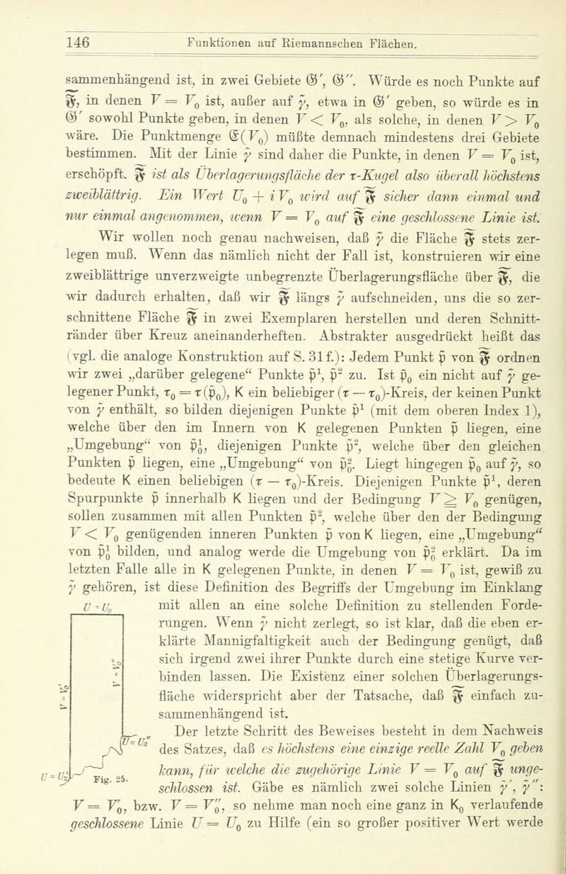 Ü-U. sammenhängend ist, in zwei Gebiete ©', @. Würde es noch Punkte auf %, in denen V = V^ ist, außer auf y, etwa in ©' geben, so würde es in @' sowohl Punkte geben, in denen F< V^, als solche, in denen V> V^ wäre. Die Punktmenge ©(F^) müßte demnach mindestens drei Gebiete bestimmen. Mit der Linie y sind daher die Punkte, in denen V = F^ ist, erschöpft. '% ist als Üherlagerungsflädie der t-Kugel also iiberall höchstens zweiblättrig. Ein Wert TJq + i V^ ivird auf '^ sicher dann einmal und nur einmal angenommen, ivenn V = Y^ auf ^ eine geschlossene Linie ist: Wir wollen noch genau nachweisen, daß y die Fläche ^ stets zer- legen muß. Wenn das nämlich nicht der Fall ist, konstruieren wir eine zweiblättrige unverzweigte unbegrenzte Überlagerungsfläche über ^, die wir dadurch erhalten, daß wir ^ längs y aufschneiden, uns die so zer- schnittene Fläche ^ in zwei Exemplaren herstellen und deren Schnitt- ränder über Kreuz aneinanderheften. Abstrakter ausgedrückt heißt das (vgl. die analoge Konstruktion auf S. 31 f.): Jedem Punkt p von ^ ordnen wir zwei „darüber gelegene Punkte p^, p- zu. Ist Po ein nicht auf y ge- legener Punkt, Tq = t(Po), K ein beliebiger (t — To)-Kreis, der keinen Punkt von y enthält, so bilden diejenigen Punkte p^ (mit dem oberen Index 1), welche über den im Innern von K gelegenen Punkten p liegen, eine „Umgebung von p^, diejenigen Punkte p-, welche über den gleichen Punkten p liegen, eine „Umgebung von P5. Liegt hingegen p^ auf y, so bedeute K einen beliebigen (r — To)-Kreis. Diejenigen Punkte p^ deren Spurpunkte p innerhalb K liegen und der Bedingung V^ V^^ genügen, soUen zusammen mit allen Punkten p-, welche über den der Bedingung F < Vq genügenden inneren Punkten p von K liegen, eine „Umgebung von pj bilden, und analog werde die Umgebung von p^ erklärt. Da im letzten Falle alle in K gelegenen Punkte, in denen V = Vq ist, gewiß zu y gehören, ist diese Definition des Begriffs der Umgebung im Einklang U^Uo Diit allen an eine solche Definition zu stellenden Forde- rungen. Wenn y nicht zerlegt, so ist klar, daß die eben er- klärte Mannigfaltigkeit auch der Bedingung genügt, daß sich irgend zwei ihrer Punkte durch eine stetige Kurve ver- binden lassen. Die Existenz einer solchen Uberlagerungs- fläclie -v^dderspricht aber der Tatsache, daß ^ einfach zu- sammenhängend ist. Der letzte Schritt des Beweises besteht in dem Nachweis .  ^ des Satzes, daß es höchstens eine einzige reelle Zahl V^ geben ^ ^ Jcann, für welche die zugehörige Linie V = V^ auf % unge- schlossen ist. Gäbe es nämlich zwei solche Linien y', y: F= Fq, bzw. F= Fq, so nehme man noch eine ganz in Kq verlaufende geschlossene Linie U = Uq zu Hilfe (ein so großer positiver Wert Averde