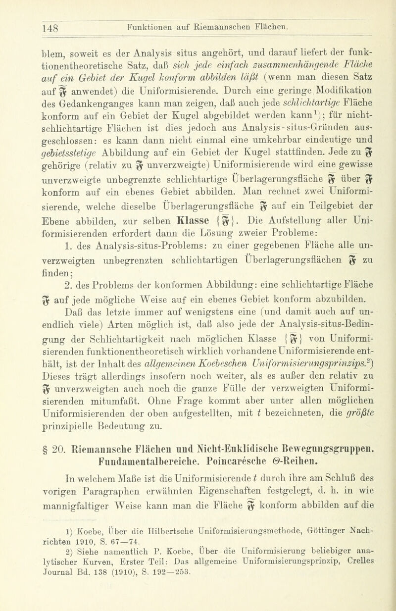 blem, soweit es der Analysis situs angehört, und darauf liefert der funk- tionentheoretische Satz, daß sich jede einfach zusammenhängende Fläche auf ein Gebiet der Kugel lonform abbilden läßt (wenn man diesen vSatz auf^ anwendet) die Uniformisierende. Durch eine geringe Modifikation des Gedankenganges kann man zeigen, daß auch jede schlichtartige Fläche konform auf ein Gebiet der Kugel abgebildet werden kann\); für nicht- schlichtartige Flächen ist dies jedoch aus Analysis - situs-Gründen aus- geschlossen: es kann dann nicht einmal eine umkehrbar eindeutige und gd)ietsstetige Abbildung auf ein Gebiet der Kugel stattfinden. Jede zu ^ gehörige (relativ zu ^ unverzweigte) Uniformisierende wird eine gevdsse unverzweigte unbegrenzte schlichtartige Überlagerungsfläche ^ über % konform auf ein ebenes Gebiet abbilden. Man rechnet zwei Uniformi- sierende, welche dieselbe Überlagerungsfläche % auf ein Teilgebiet der Ebene abbilden, zur selben Klasse {^}. Die Aufstellung aller Uni- formisierenden erfordert dann die Lösung zweier Probleme: 1. des Analysis-situs-Problems: zu einer gegebenen Fläche alle un- verzweigten unbegrenzten schlichtartigen Überlagerungsflächen ^ zu finden; 2. des Problems der konformen Abbildung: eine schlichtartige Fläche ^ auf jede mögliche Weise auf ein ebenes Gebiet konform abzubilden. Daß das letzte immer auf wenigstens eine (und damit auch auf un- endlich viele) Arten möglich ist, daß also jede der Analysis-situs-Bedin- gung der Schlichtartigkeit nach möglichen Klasse {fy} von Uniformi- sierenden funktionentheoretisch wirklich vorhandene Uniformisierende ent- hält, ist der Inhalt des allgemeinen Koebeschen Uniformisierungsprinzips}) Dieses trägt allerdings insofern noch weiter, als es außer den relativ zu % unverzweigten auch noch die ganze Fülle der verzweigten Uniformi- sierenden mitumfaßt. Ohne Frage kommt aber unter allen möglichen Uniformisierenden der oben aufgestellten, mit t bezeichneten, die größte piinzipielle Bedeutung zu. § 20. Riemaiinsche Fläclien und Nicht-Euklidische Bewegungsgruppen. Fuudamentalbereiche. Poincaresche ©-Reihen. In welchem Maße ist die Uniformisierende t durch ihre am Schluß des vorigen Paragraphen erwähnten Eigenschaften festgelegt, d. h. in wie mannigfaltiger Weise kann man die Fläche '^ konform abbilden auf die 1) Koebe, Über die Hilbertsche Uniformisierungsmethode, Göttinger Nach- richten 1910, S. 67 — 74. 2) Siehe namentlich P. Koebe, Über die Uniformisierung beliebiger ana- lytischer Kurven, Erster Teil: Das allgemeine Uniformisierungsprinzip, Grelles Journal Bd. 138 (1910), S. 192—253.
