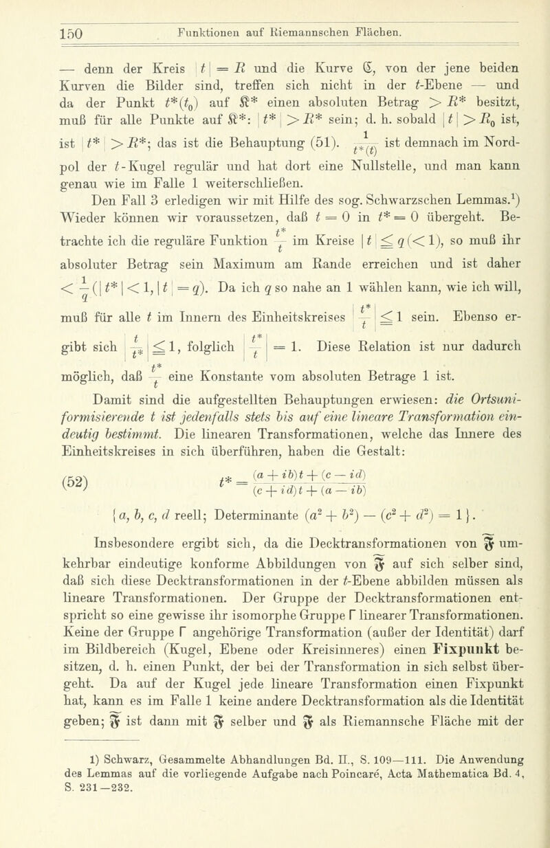 — denn der Kreis • t\ = R und die Kurve 6, von der jene beiden Kurven die Bilder sind, treffen sich nicht in der ^-Ebene — und da der Punkt ^*(^o) ^^^ ^* einen absoluten Betrag > R* besitzt, muß für aUe Punkte auf Ä*: \t*\>R* sein; d. h. sobald \t\>RQ ist, ist \t*' > -R*; das ist die Behauptung- (51). .^^rr ist demnach im Nord- pol der i(-Kugel regulär und hat dort eine Nullstelle, und man kann genau wie im Falle 1 weiterschließen. Den Fall 3 erledigen wir mit Hilfe des sog. Schwarzsehen Lemmas.^) Wieder können wir voraussetzen, daß t = 0 in ^*==0 übergeht. Be- trachte ich die reguläre Funktion - im Kreise | ^! ^ ?(< 1), so muß ihr absoluter Betrag sein Maximum am Rande erreichen und ist daher < — (I ^* I < 1,1 ^ I = g). Da ich g so nahe an 1 wählen kann, wie ich will, i t* I muß für alle t im Innern des Einheitskreises ^ ^ 1 sein. Ebenso er- t t*' gibt sich 1-7^ 1^1, folglich i . 1 = 1- Diese Relation ist nur dadurch t* möglich, daß -- eine Konstante vom absoluten Betrage 1 ist. Damit sind die aufgestellten Behauptungen erwiesen: die Ortsuni- formisierende t ist jedenfalls stets bis auf eine lineare Transformation ein- deutig hestinmit. Die linearen Transformationen, welche das Innere des Einheitskreises in sich überführen, haben die Gestalt: .p-^s /* _ ja + ib)t + {c ~ id) ^^^^ {c + id)t + {a-ih) {a, h, c, d reell; Determinante (a^ + h^) — (c^ + <i^j = 1}. Insbesondere ergibt sich, da die Decktransformationen von ^ um- kehrbar eindeutige konforme Abbildungen von ^ auf sich selber sind, daß sich diese Decktransformationen in der ^Ebene abbilden müssen als lineare Transformationen. Der Gruppe der Decktransformationen ent- spricht so eine gewisse ihr isomorphe Gruppe f linearer Transformationen. Keine der Gruppe f angehörige Transformation (außer der Identität) darf im Bildbereich (Kugel, Ebene oder Kreisinneres) einen Fixpuukt be- sitzen, d. h. einen Punkt, der bei der Transformation in sich selbst über- geht. Da auf der Kugel jede lineare Transformation einen Fixpunkt hat, kann es im Falle 1 keine andere Decktransformation als die Identität geben; ^ ist dann mit ^ selber und ^ als Riemannsche Fläche mit der 1) Schwarz, Gesammelte Abhandlungen Bd. 11., S. 109—111. Die Anwendung des Lemmas auf die vorliegende Aufgabe nach Poincare, Acta Mathematica Bd. 4, S. 231—232.