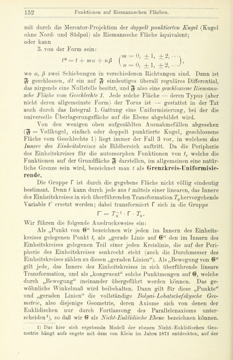 mit durch die Mercator-Projektion der doppelt punJdierten Kugel (Kugel ohne Nord- und Südpol) als Riemannsche Fläche äquivalent; oder kann 3. von der Form sein: /m = 0, ±1, + 2, • • A t* = t i- nia -f- nß . ' n^O, ±1, ±2, wo a, ß zwei Schiebungen in verschiedenen Richtungen sind. Dann ist ^ geschlossen, dt ein auf ^ eindeutiges überall reguläres Differential, das nirgends eine Nullstelle besitzt, und ^ also eine geschlossene liiemann- sche Fläche vom Geschlechte 1. Jede solche Fläche — deren Typus (aber nicht deren allgemeinste Form) der Torus ist — gestattet in der Tat auch durch das Integral 1. Gattung eine Uniformisierung, bei der die universelle Überlagerungsfläche auf die Ebene abgebildet wird. Von den wenigen oben aufgezählten Ausnahmefällen abgesehen {% = Vollkugel, einfach oder doppelt punktierte Kugel, geschlossene Fläche vom Geschlechte 1) liegt immer der Fall 3 vor, in welchem das Innere des Einheitslireises als Bildbereich auftritt. Da die Peripherie des Einheitskreises für die automorphen Funktionen von t, welche die Funktionen auf der Grundfläche '^ darstellen, im allgemeinen eine natür- liche Grenze sein wird, bezeichnet man t als Grenzkreis-Uiiiformisie- rende. Die Gruppe V ist durch die gegebene Fläche nicht völHg eindeutig bestimmt. Denn t kann durch jede aus t mittels einer linearen, das Innere des Einheitskreises in sich überführenden Transformation T^ hervorgehende Variable t' ersetzt werden; dabei transformiert V sich in die Gruppe r = T-^.r.To. Wir führen die folgende Ausdrucksweise ein: Als „Punkt von ® bezeichnen wir jeden im Innern des Einheits- kreises gelegenen Punkt t, als „gerade Linie auf 6 den im Innern des Einheitskreises gelegenen Teil einer jeden Kreislinie, die auf der Peri- pherie des Einheitskreises senkrecht steht (auch die Durchmesser des Einheitskreises zählen zu diesen „geraden Linien). Als „Bewegung von ® gilt jede, das Innere des Einheitskreises in sich überführende lineare Transformation, und als „kongruent solche Punktmengen auf @, welche durch „Bewegung ineinander übergeführt werden können. Das ge- wöhnliche Winkelmaß -wird beibehalten. Dann gilt für diese „Punkte und „geraden Linien die vollständige Bolyai-Lohatschefshysche Geo- metrie, also diejenige Geometrie, deren Axiome sich von denen der Euklidischen nur durch Fortlassung des Parallelenaxioms unter- scheiden^), so daß wir 6 als Nicht-JEuMidische Ebene bezeichnen können. 1) Das hier sich ergebende Modell der ebenen Nicht-Euklidischen Geo- metrie hängt aufs engste mit dem von Klein im Jahre 1871 entdeckten, auf der