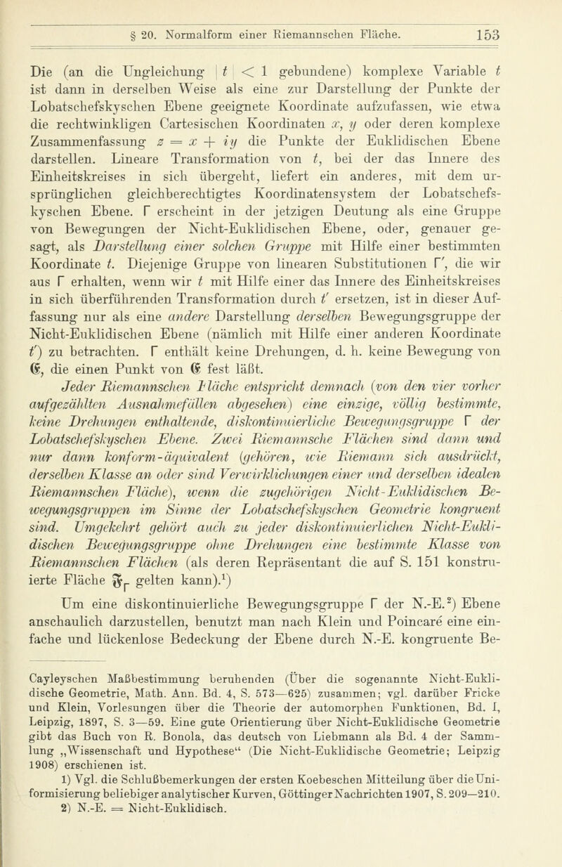 Die (an die Ung-leicliung- ] ^ < 1 g-ebundene) komplexe Variable t ist dann in derselben Weise als eine zur Darstellnng der Punkte der Lobatschefskysehen Ebene geeignete Koordinate aufzufassen, wie etwa die rechtwinkligen Cartesischen Koordinaten x, y oder deren komplexe Zusammenfassung z = x -{- iy die Punkte der Euklidischen Ebene darstellen. Lineare Transformation von t, bei der das Linere des Einheitskreises in sich übergeht, liefert ein anderes, mit dem ur- sprünglichen gleichberechtigtes Koordinatensystem der Lobatschefs- kysehen Ebene, f erscheint in der jetzigen Deutung als eine Gruppe von Bewegungen der Nicht-Euklidischen Ebene, oder, genauer ge- sagt, als Darstellung einer solchen Gruppe mit Hilfe einer bestimmten Koordinate t Diejenige Gruppe von linearen Substitutionen V, die wir aus r erhalten, wenn wir t mit Hilfe einer das Linere des Einheitskreises in sich überführenden Transformation durch t' ersetzen, ist in dieser Auf- fassung nur als eine andere Darstellung derselben Bewegungsgruppe der Nicht-Euklidischen Ebene (nämlich mit Hilfe einer anderen Koordinate t') zu betrachten. V enthält keine Drehungen, d. h. keine Bewegung von d, die einen Punkt von (S fest läßt. Jeder BiemannscJien Jt lache entspricht demnach {von den vier vorher aufgezählten Ausnahmefällen abgesehen) eine einzige, völlig bestimmte, keine Drehungen enthaltende, diskontinuierliche Bewegungsgruppe V der Lobatschefshyschen Ebene. Zwei Riemannsche Flächen sind dann und nur dann konform-äquivalent {gehören, tvie Biemann sich ausdrückt, derselben Klasse an oder sind Verwirklichungen einer und derselben idealen Biemannschen Fläche), wenn die zugehörigen Nicht-Euklidischen Be- wegungsgruppen im Sinne der Lobatschefskyschen Geometrie kongruent sind. Umgekehrt gehört aucJi zu jeder diskontinuierlichen Nicht-Eukli- dischen Bewegungsgruppe ohne Drehungen eine bestimmte Klasse von Biemannschen Flächen (als deren Repräsentant die auf S. 151 konstru- ierte Fläche %^ gelten kann).^) Um eine diskontinuierliche Bewegungsgruppe V der N.-E.^) Ebene anschaulich darzustellen, benutzt man nach Klein und Poincare eine ein- fache und lückenlose Bedeckung der Ebene durch N.-E. kongruente Be- Cayleyschen Maßbestimmung beruhenden (Über die sogenannte Nicht-Eukli- dische Geometrie, Math. Ann. Bd. 4, S. 573—625) zusammen; vgl. darüber Fricke und Klein, Vorlesungen über die Theorie der automorphen Funktionen, Bd. I, Leipzig, 1897, S. 3—59. Eine gute Orientierung über Nicht-Euklidische Geometrie gibt das Buch von R. Bonola, das deutsch von Liebmann als Bd. 4 der Samm- lung „Wissenschaft und Hypothese (Die Nicht-Euklidische Geometrie; Leipzig 1908) erschienen ist. 1) Vgl. die Schlußbemerkungen der ersten Koebeschen Mitteilung über dieUni- formisierung beliebiger analytischer Kurven, Göttinger Nachrichten 1907, S. 209—210. 2) N.-E. = Nicht-Euklidisch.