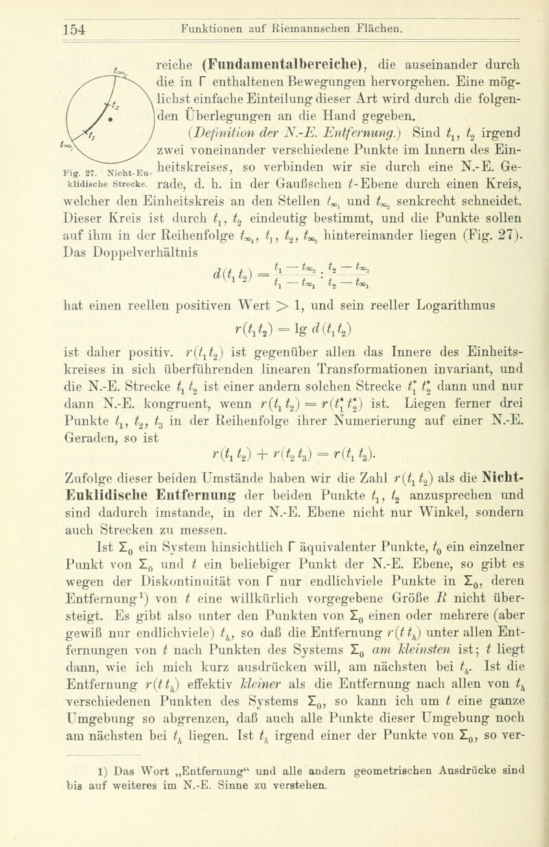 reiche (Fundamentalbereiche), die auseinander durch die in f enthaltenen Beweg-ungen hervorgehen. Eine mög- lichst einfache Einteilung dieser Art wird durch die folgen- den Überlegungen an die Hand gegeben. (Definition der N.~E. Entfernung) Sind t^, t^ irgend zwei voneinander verschiedene Punkte im Innern des Ein- Fi 27 Nicht-Eu- tcitskrcises, so verbinden wir sie durch eine N.-E. Ge- kiidische Strecke, radc, d. h. in der Gaußschen ^-Ebene durch einen Kreis, welcher den Einheitskreis an den Stellen /«^ und t^^ senkrecht schneidet. Dieser Kreis ist durch t^, t» eindeutig bestimmt, und die Punkte sollen auf ihm in der Reihenfolge ^«,,, t^, t.^, t^ hintereinander liegen (Fig. 27). Das Doppelverhältnis hat einen reellen positiven Wert > 1, und sein reeller Logarithmus r{t,t,) = lgd(t,t,) ist daher positiv, ^(t^t^) ist gegenüber allen das Innere des Einheits- kreises in sich überführenden linearen Transformationen invariant, und die N.-E. Strecke t^ t^ ist einer andern solchen Strecke tl ^* dann und nur dann N.-E. kongruent, wenn r (t^ t^) = r {t\ t\) ist. Liegen ferner drei Punkte t^, t^, t^ in der Reihenfolge ihrer Numerierung auf einer N.-E. Geraden, so ist r{t,t,) +r(t.-,t,) = r(t,t,). Zufolge dieser beiden Umstände haben wir die Zahl r{ti t^ als die Nicht- Euklidische Entfernung der beiden Punkte t^, t^ anzusprechen und sind dadurch imstande, in der N.-E, Ebene nicht nur Winkel, sondern auch Strecken zu messen. Ist Xq ein System hinsichtlich V äquivalenter Punkte, t^ ein einzelner Punkt von !„ und t ein beliebiger Punkt der N.-E. Ebene, so gibt es wegen der Diskontinuität von V nur endlich viele Punkte in Zq, deren Entfernung^) von t eine willkürlich vorgegebene Größe R nicht über- steigt. Es gibt also unter den Punkten von X^ einen oder mehrere (aber gewiß nur endlichviele) ^^, so daß die Entfernung r{tt^) unter allen Ent- fernungen von t nach Punkten des Systems Zq am Meinsfen ist; t liegt dann, wie ich mich kurz ausdrücken will, am nächsten bei ^^. Ist die Entfernung ritt,) effektiv Meiner als die Entfernung nach allen von tj^ verschiedenen Punkten des Systems Zq, so kann ich um t eine ganze Umgebung so abgrenzen, daß auch alle Punkte dieser Umgebung noch am nächsten bei ^^ liegen. Ist t,^ irgend einer der Punkte von Zq, so ver- 1) Das Wort „Entfernung und alle andern geometrischen Ausdrücke sind bis auf weiteres im N.-E. Sinne zu verstehen.