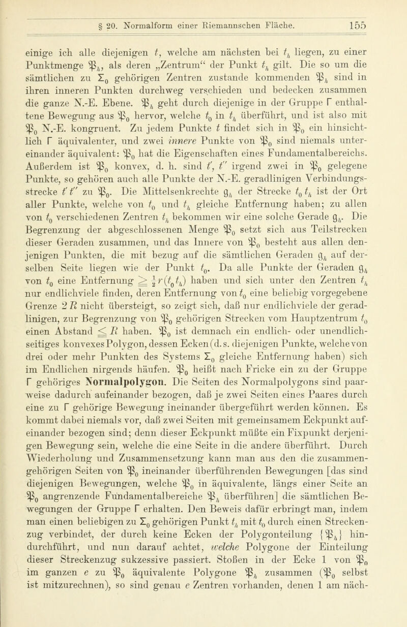 einig-e icli alle diejenigen t, welche am nächsten bei tj^ liegen, zu einer Punktmenge '^j^, als deren „Zentrum der Punkt tj^ gilt. Die so um die sämtlichen zu Zq gehörigen Zentren zustande kommenden ^^ sind in ihren inneren Punkten durchweg verschieden und bedecken zusammen die ganze N.-E. Ebene. ^^ geht durch diejenige in der Gruppe V enthal- tene Bewegung aus '^q hervor, welche t^ in ^^ überführt, und ist also mit ^0 N.-E, kongruent. Zu jedem Punkte t findet sich in ^^ ein hinsicht- lich r äquivalenter, und zwei innere Punkte von ^^ sind niemals unter- einander äquivalent: ^^ hat die Eigenschaften eines Fundamentalbereichs. Außerdem ist ^^ konvex, d. h. sind f, t irgend zwei in ^^ gelegene Punkte, so gehören auch alle Punkte der N.-E. geradlinigen Verbindungs- strecke t' t zu 'Po. Die Mittelsenkrechte g^ der Strecke t^ t,^ ist der Ort aller Punkte, Avelche von t^ und f^ gleiche Entfernung haben; zu allen von t^ verschiedenen Zentren tj^ bekommen wir eine solche Gerade g,,. Die Begrenzung der abgeschlossenen Menge ^^ setzt sich aus Teilstrecken dieser Geraden zusaiumen, und das Innere von 'p^ besteht aus allen den- jenigen Punkten, die mit bezug auf die sämtlichen Geraden g,^ auf der- selben Seite liegen wie der Punkt t^. Da alle Punkte der Geraden g^ von ^0 ei^e Entfernung ^ i^'C^o^/,) haben und sich imter den Zentren t,^ nur endlichviele finden, deren Entfernung von t^ eine beliebig vorgegebene Grenze 2 U nicht übersteigt, so zeigt sich, daß nur endlichviele der gerad- linigen, zur Begrenzung von ^q gehörigen Strecken vom Hauptzentrum t^^ einen Abstand ^ li haben. ^^ ist demnach ein endlich- oder unendlich- seitiges konvexes Polygon, dessen Eckenfd.s. diejenigen Punkte, welche von drei oder mehr Punkten des Systems X^ gleiche Entfernung haben) sich im Endlichen nirgends häufen, ^q heißt nach Fricke ein zxi der Gruppe r gehöriges Normalpolygon. Die Seiten des Normalpolygons sind paar- weise dadurch aufeinander bezogen, daß je zwei Seiten eines Paares durch eine zu f gehörige Bewegung ineinander übergeführt werden können. Es kommt dabei niemals vor, daß zwei Seiten mit gemeinsamem Eckpunkt auf- einander bezogen sind; denn dieser Eckpunkt müßte einFixpuukt derjeni- gen Bewegimg sein, welche die eine Seite in die andere überführt. Durch Wiederholung und Zusammensetzung kann man aus den die zusammen- gehörigen Seiten von ^^ ineinander überführenden Bewegungen [das sind diejenigen Bewegungen, welche ^^ in äquivalente, längs einer Seite an ^0 angrenzende Fündamentalbereiche ^^^ überführen] die sämtlichen Be- wegungen der Gruppe V erhalten. Den Beweis dafür erbringt man, indem man einen beliebigen zu X^ gehörigen Punkt t,^ mit ^^ durch einen Strecken- zug verbindet, der durch keine Ecken der Polygonteilung {^^} hin- durchführt, und nun darauf achtet, ivelche Polygone der Einteilung dieser Streckenzug sukzessive passiert. Stoßen in der Ecke 1 von ^„ im ganzen e zu ^^ äquivalente Polygone ^^ zusammen (po selbst ist mitzurechnen), so sind genau e Zentren vorhanden, denen 1 am nach-