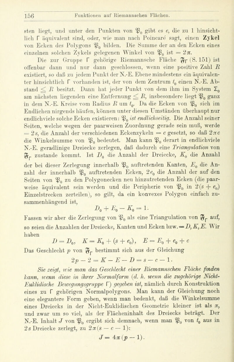 sten liegt, und unter den Punkten von ^^ 8^^^ ^^ ^> ^^ ^^ 1 hinsiclit- licli r äquivalent sind, oder, wie man nach Poincare sagt, einen Zykel von Ecken des Polygons ^^ bilden. Die Summe der an den Ecken eines einzelnen solchen Zykels gelegenen Winkel von Sß^ ist = 2%. Die zur Gruppe f gehörige Riemannsche Fläche ^p (S. 151) ist offenbar dann und nur dann geschlossen, wenn eine positive Zahl R existiert, so daß zu jedemPunkt der N.-E. Ebene mindestens ein äquivalen- ter hinsichtlich f vorhanden ist, der von dem Zentrum t^ einen N.-E. Ab- stand ^ R besitzt. Dann hat jeder Punkt von dem ihm im System T^ am nächsten liegenden eine Entfernung ^ R, insbesondere liegt ^^ ganz in dem N.-E. Kreise vom Radius R um t^. Da die Ecken von '^^ sich im Endlichen nirgends häufen, können unter diesen Umständen überhaupt nur endlichviele solche Ecken existieren: ^^ ist endlichseitig. Die Anzahl seiner Seiten, welche wegen der paarweisen Zuordnung gerade sein muß, werde = 2 s, die Anzahl der verschiedenen Eckenzykeln = c gesetzt, so daß 27tc die Winkelsumme von ^q bedeutet. Man kann ^o derart in endlichviele N.-E. geradlinige Dreiecke zerlegen, daß dadurch eine Triangulation von ^ zustande kommt, Ist Dq die Anzahl der Dreiecke, Eq die Anzahl der bei dieser Zerlegung innerhalb ^^ auftretenden Kanten, F^, die An- zahl der innerhalb ^q auftretenden Ecken, 26^ die Anzahl der auf den Seiten von ^o ^u den Polygonecken neu hinzutretenden Ecken (die paar- weise äquivalent sein werden und die Peripherie von ^^ in 2(s -|- ßo) Einzelstrecken zerteilen), so gilt, da ein konvexes Polygon einfach zu- sammenhängend ist, J»o + £o-Zo = l- Fassen wir aber die Zerlegung von ^q als eine Triangulation von f^p auf, so seien die Anzahlen der Dreiecke, Kanten und Ecken bzw. = D, K, E. Wir haben D = D„ K=K, + (s-^e,), E = E, + e,-\-c Das Geschlecht p von ^j. bestimmt sich aus der Gleichung 2p-2^K-E—D==s-c-l. Sie zeigt, wie man das Geschlecht einer Riemannschen Fläche finden kann, wenn diese in ihrer Normalform (d. h. wenn die zugehörige Nicht- EuMidische Bewegungsgruppe T) gegeben ist, nämlich durch Konstruktion eines zu f gehörigen Normalpolygons. Man kann der Gleichung noch eine elegantere Form geben, wenn man bedenkt, daß die Winkelsumme eines Dreiecks in der Nicht-Euklidischen Geometrie kleiner ist als 7t, und zwar um so viel, als der Flächeninhalt des Dreiecks beträgt. Der N.-E. Inhalt J von ^^ ergibt sich demnach, wenn man ^^ von t^ aus in 2 s Dreiecke zerlegt, zu2;r(s — c— 1): J=4n{p-1).