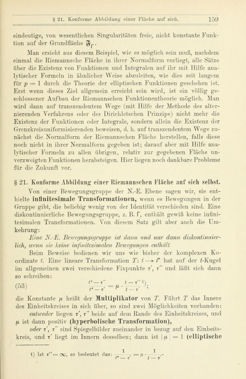 eindeutige, von wesentlichen Singularitäten freie, nicht konstante Funk- tion auf der Grundfläche ^^. Man ersieht aus diesem Beispiel, wie es möglich sein muß, nachdem einmal die Riemannsche Fläche in ihrer Xormalform vorliegt, alle Sätze über die Existenz von Funktionen und Integralen auf ihr mit Hilfe ana- lytischer Formeln in ähnlicher Weise abzuleiten, wie dies seit langem für p = 1 durch die Theorie der elliptischen Funktionen geschehen ist. Erst wenn dieses Ziel allgemein erreicht sein wird, ist ein völlig ge- schlossener Aufbau der Riemannschen Funktionentheorie möglich. Man wird dann auf transzendentem Wege (mit Hilfe der Methode des alter- nierenden Verfahrens oder des Dirichletschen Prinzips) nicht mehr die Existenz der Funktionen oder Integrale, sondern allein die Existenz der Grenzkreisuniformisierenden beweisen, d. h. auf transzendentem Wege zu- nächst die Normalform der Riemannschen Fläche herstellen, falls diese noch nicht in ihrer Normalform gegeben ist; darauf aber mit Hilfe ana- lytischer Formeln zu allen übrigen, relativ zur gegebenen Fläche un- verzweigten Funktionen herabsteigen. Hier liegen noch dankbare Probleme für die Zukunft vor. § 21. Konforme Abbildung einer Riemannschen Fläclie anf sich selbst. Von einer Bewegungsgruppe der N.-E. Ebene sagen wir, sie ent- hielte iuflnitesimale Transforniationen, wenn es Bewegungen in der Gruppe gibt, die beliebig wenig von der Identität verschieden sind. Eine diskontinuierliche Bewegungsgruppe, z. B. f, enthält gewiß keine infini- tesimalen Transformationen. Von diesem Satz gilt aber auch die Um- kehrung: Eine N.-E. Beivegimgsgruppe ist dann und nur dann diskontinuier- lich, wenn sie keine infinitesimalen Beicegungen enthält. Beim Beweise bedienen wir uns wie bisher der komplexen Ko- ordinate t. Eine lineare Transformation T: t —> t* hat auf der ^Kugel im allgemeinen zwei verschiedene Fixpunkte t', t und läßt sieht dann so schreiben: /-o\ t*—t i —t1) die Konstante ^ heißt der Multiplikator von T. Führt T das Innere des Einheitskreises in sich über, so sind zwei Möglichkeiten vorhanden: entweder Liegen x, x beide auf dem Rande des Einheitskreises, und ^L ist dann positiv (hyperbolisclie Trausformation), oder x', x sind Spiegelbilder zueinander in bezug auf den Einheits- kreis, und x' liegt im Innern desselben; dann ist |/x =1 (elliptisclie 1) Ist r= cxj, so bedeutet das: — r^« >•