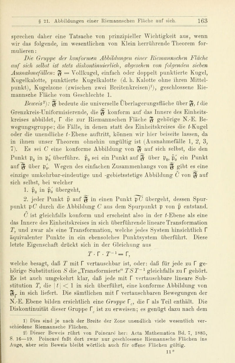 spreclien daher eine Tatsache von prinzipieller Wichtigkeit aus, wenn Avir das folgende, im Avesentlichen von Klein herrührende Theorem for- mulieren : Die Gruppe der leonformen Abbildungen einer Riemannschen Fläche auf sich seihst ist stets dislxontinuierlich, abgesehen von folgenden sieben Ausnahmefällen: ^ = Vollkugel, einfach oder doppelt punktierte Kugel, Kugelkalotte, punktierte Kugelkalotte (d. h. Kalotte ohne ihren Mittel- punkt), Kugelzone (zwischen zwei Breitenkreisen)^), geschlossene Rie- mannsche Fläche vom Geschlechte 1. Beiveis^): ^ bedeute die universelle Überlagerungsfläche über ^, i die Grenzkreis-Uniformisierende, die ^ konform auf das Innere des Einheits- kreises abbildet, T die zur Riemannschen Fläche ^ gehörige N.-E. Be- wegungsgruppe; die Fälle, in denen statt des Einheitskreises die ^Kugel oder die unendliche ^-Ebene auftritt, können wir hier beiseite lassen, da in ihnen unser Theorem ohnehin ungültig ist (Ausnahmefälle 1, 2, 3, 7). Es sei C eine konforme Abbildung von ^ auf sich selbst, die den Punkt pQ in p^ überführe, p^ sei ein Punkt auf ^^ über p^, pQ ein Punkt auf ^ über p^. Wegen des einfachen Zusammenhangs von ^ gibt es eine einzige umkehrbar-eindeutige und -gebietsstetige Abbildung C von ^ auf sich selbst, bei welcher 1. Po ^^ Po übergeht, 2. jeder Punkt p auf % in einen Punkt p C übergeht, dessen Spur- punkt pC durch die Abbildung C aus dem Spurpunkt p von p entstand. C ist gleichfalls konform und erscheint also in der ^-Ebene als eine das Innere des Einheitskreises in sich überführende lineare Transformation T, und zwar als eine Transformation, welche jedes System hinsichtlich f äquivalenter Punkte in ein ebensolches Punktsystem überführt. Diese letzte Eigenschaft drückt sich in der Gleichung aus Aveiche besagt, daß T mit f vertauschbar ist, oder: daß für jede zu f ge- hörige Substitution S die „Transformierte TST~^ gleichfalls zu V gehört. Es ist auch umgekehrt klar, daß jede mit V vertauschbare lineare Sub- stitution T, die I /1 < 1 in sich überführt, eine konforme Abbildung von f5|- in sich liefert. Die sämtlichen mit V vertauschbaren Bewegungen der N.-E. Ebene bilden ersichtlich eine Gruppe V^, die V als Teil enthält. Die Diskontinuität dieser Gruppe V ist zu erweisen; es genügt dazu nach dem 1) Dies sind je nach der Breite der Zone unendlich viele wesentlich ver- schiedene Riemannsche Flächen. 2) Dieser Beweis rührt von Poincare her: Acta Mathematica Bd. 7, 1885, S. 16—19. Poincare faßt dort zwar nur geschlossene Riemannsche Flächen ins Auge, aber sein Beweis bleibt wörtlich auch für offene Flächen gültig. 11*