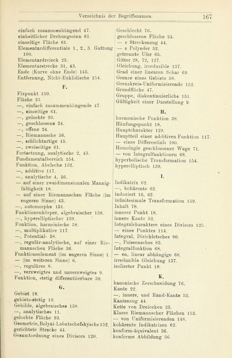 einfach zusammenhängend 47. einheitlicher Drehungssinn 61. einseitige Fläche 61. Elementardifferentiale 1., 2., 3 100. Elementardreieck 23. Elementarstrecke 31, 43. Ende (Kurve ohne Ende) 145. Entfernung, Nicht-Euklidische 154 F. Fixpunkt 150. Fläche 23. —, einfach zusammenhängende 47. —, einseitige 61. —, gelochte 93. —, geschlossene 24. -, offene 24. —, Riemannsche 36. —, schlichtartige 45. —, zweiseitige 61. Fortsetzung, analytische 2, 43. Fundamentalbereich 154. Funktion, Abelsche 132. —, additive 117. —, analytische 4, 36. — auf einer zweidimensionalen Mannig- faltigkeit 18. — auf einer Riemannschen Fläche (im engeren Sinne) 43. —, automorphe 151. Funktionenkörper, algebraischer 138. —, hyperelliptischer 139. Funktion, harmonische 38. —, multiplikative 117. —, Potential- 38. —, regulär-analytische, auf einer Rie- mannschen Fläche 36. Funktionselement (im engeren Sinne) 1. — (im weiteren Sinne) 6. —, reguläres 8. —, verzweigtes und unverzweigtes 9. Funktion, stetig differentiierbare 39. G. Gebiet 18. gebiets-stetig 19. Gebilde, algebraisches 138. —, analytisches 11. gelochte Fläche 93. Geometrie, Bolyai-Lobatschefskysche 152. gerichtete Strecke 44. Gesamtordnung eines Divisors 120. Geschlecht 76. geschlossene Fläche 24. — r Streckenzug 44. Gattung — s Polyeder 52. getrennte Ufer 65. Gitter 28, 72, 127. Gleichung, irreduzible 137. Grad einer linearen Schar 69. Grenze eines Gebiets 58. Grenzkreis-Uniformisierende 152. Grundfläche 47. Gruppe, diskontinuierliche 151. Gültigkeit einer Darstellung 9. H. harmonische Funktion 38. Häufungspunkt 18. Hauptcharakter 129. Hauptteil einer additiven Funktion 117. — eines Differentials 100. Homologie geschlossener Wege 71. — von Integralfunktionen 68. hyperbolische Transformation 154. hyperelliptisch 139. I. Indikatrix 62. —, kohärente 62. induziert 16, 62. infinitesimale Transformation 159. Inhalt 78. innerer Punkt 18. innere Kante 52. Integralcharaktere eines Divisors 125. — eines Punktes 114. Integral, Dirichletsches 80. —, Poissonsches 83. Integralfunktion 68. — en, linear abhängige 68. irreduzible Gleichung 137. isolierter Punkt 18. K. kanonische Zerschneidung 76. Kante 22. —, innere, und Rand-Kante 52. Kantenzug 44. Kette von Dreiecken 23. Klasse Riemannscher Flächen 153. — von Uniformisierenden 148. kohärente Indikatrizen 62. konform-äquivalent 36. konforme Abbildung 36.