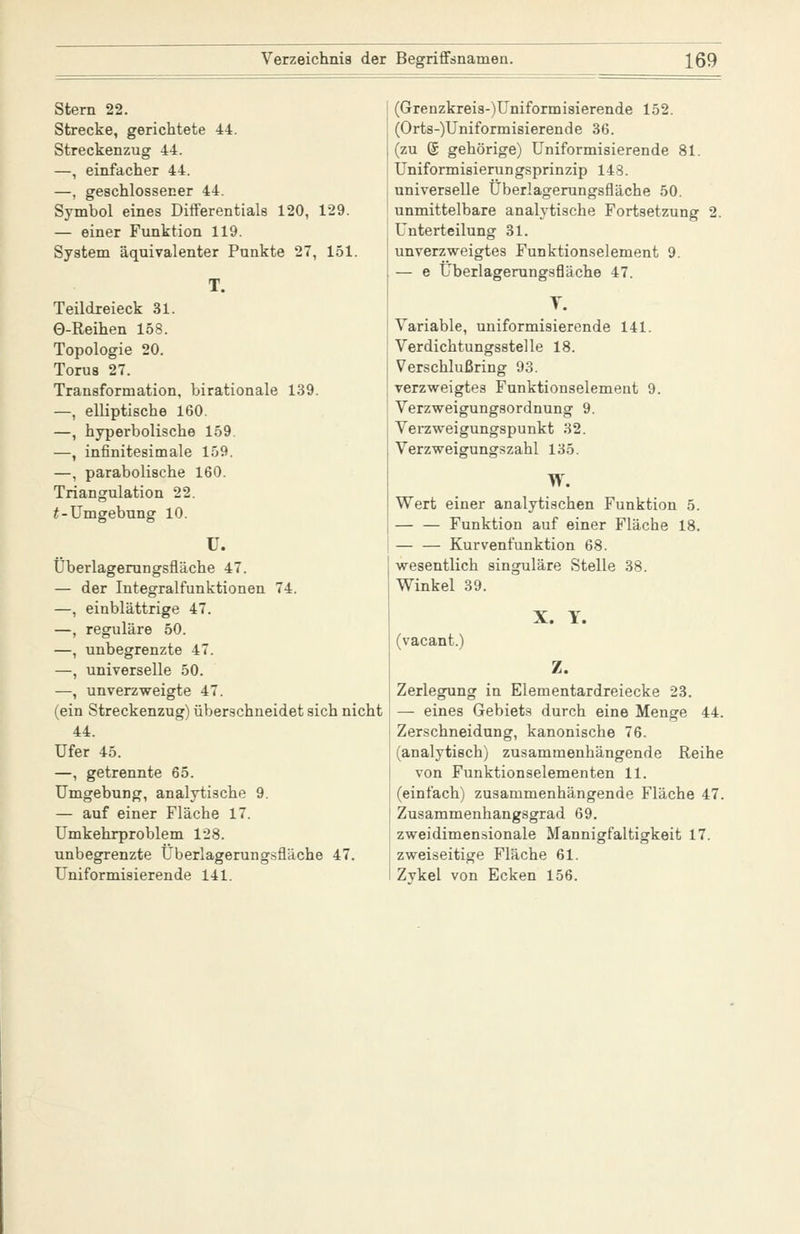 Stern 22. Strecke, gerichtete 44. Streckenzug 44. —, einfacher 44. —, geschlossener 44. Symbol eines Differentials 120, 129. — einer Funktion 119. System äquivalenter Punkte 27, 151. Teildreieck 31. 0-Reihen 158. Topologie 20. Torua 27. Transformation, birationale 139. —, elliptische 160. —, hyperbolische 159. —, infinitesimale 159. —, parabolische 160. Triangulation 22. f-Umgebung 10. ^- I Überlagemngsfläche 47. — der Integralfunktionen 74. —, einblättrige 47. —, reguläre 50. —, unbegrenzte 47. —, universelle 50. —, unverzweigte 47. (ein Streckenzug) überschneidet sich nicht 44. Ufer 45. —, getrennte 65. Umgebung, analytische 9. — auf einer Fläche 17. Umkehrproblem 128. unbegrenzte Überlagerungsfläche 47. Uniformisierende 141. (Grenzkreis-)Uniformisierende 152. (Orts-)Uniformisierende 36. (zu @ gehörige) Uniformisierende 81. Uniformisierungsprinzip 148. universelle Überlagerungsfläche 50. unmittelbare analytische Fortsetzung Unterteilung 31. unverzweigtes Funktionselement 9. — e Überlagemngsfläche 47. T. Variable, uniformisierende 141. Verdichtungsstelle 18. Verschlußring 93. verzweigtes Funktionselement 9. Verzweigungsordnung 9. Verzweigungspunkt 32. Verzweigungszahl 135. W. Wert einer analytischen Funktion 5. Funktion auf einer Fläche 18. — — Kurvenfunktion 68. wesentlich singulare Stelle 38. Winkel 39. (vacant. X. 1. Z. Zerlegung in Elementardreiecke 23. — eines Gebiets durch eine Menge 44. Zerschneidung, kanonische 76. (analytisch) zusammenhängende Reihe von Funktionselementen 11. (einfach) zusammenhängende Fläche 47. Zusammenhangsgrad 69. zweidimensionale Mannigfaltigkeit 17. zweiseitige Fläche 61. Zvkel von Ecken 156.