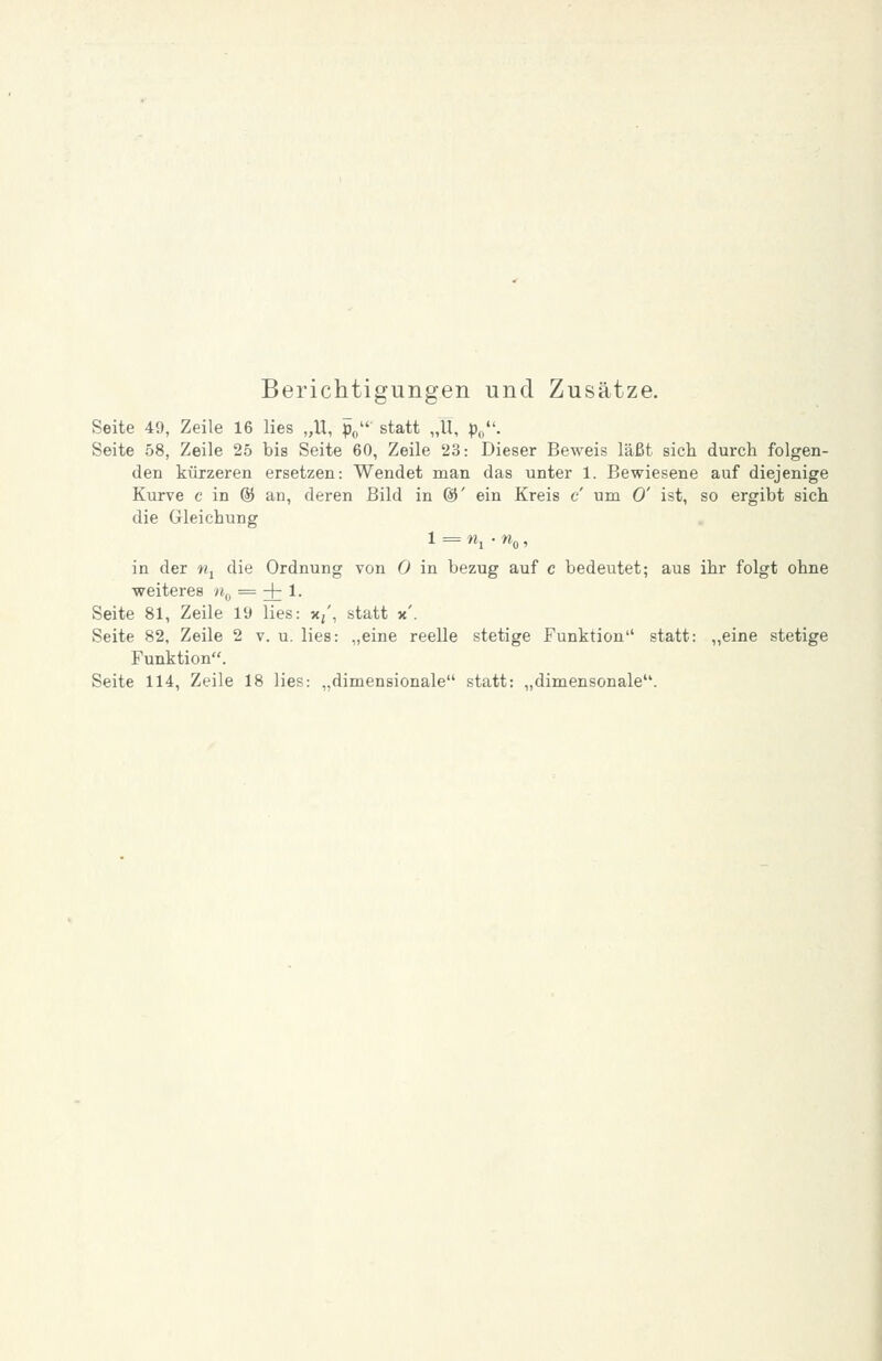 Berichtigungen und Zusätze. Seite 49, Zeile 16 lies „U, po' statt „U, p,/'. Seite 58, Zeile 25 bis Seite 60, Zeile 23: Dieser Beweis läßt sich durch folgen- den kürzeren ersetzen: Wendet man das unter 1. Bewiesene auf diejenige Kurve c in @ an, deren Bild in ©' ein Kreis c um 0' ist, so ergibt sich die Gleichung 1 = «1 • W(,, in der «j die Ordnung von 0 in bezug auf c bedeutet; aus ihr folgt ohne weiteres n^, = + 1- Seite 81, Zeile 19 lies: x/, statt x'. Seite 82, Zeile 2 v. u. lies: „eine reelle stetige Funktion statt: „eine stetige Funktion. Seite 114, Zeile 18 lies: „dimensionale statt: „dimensonale.