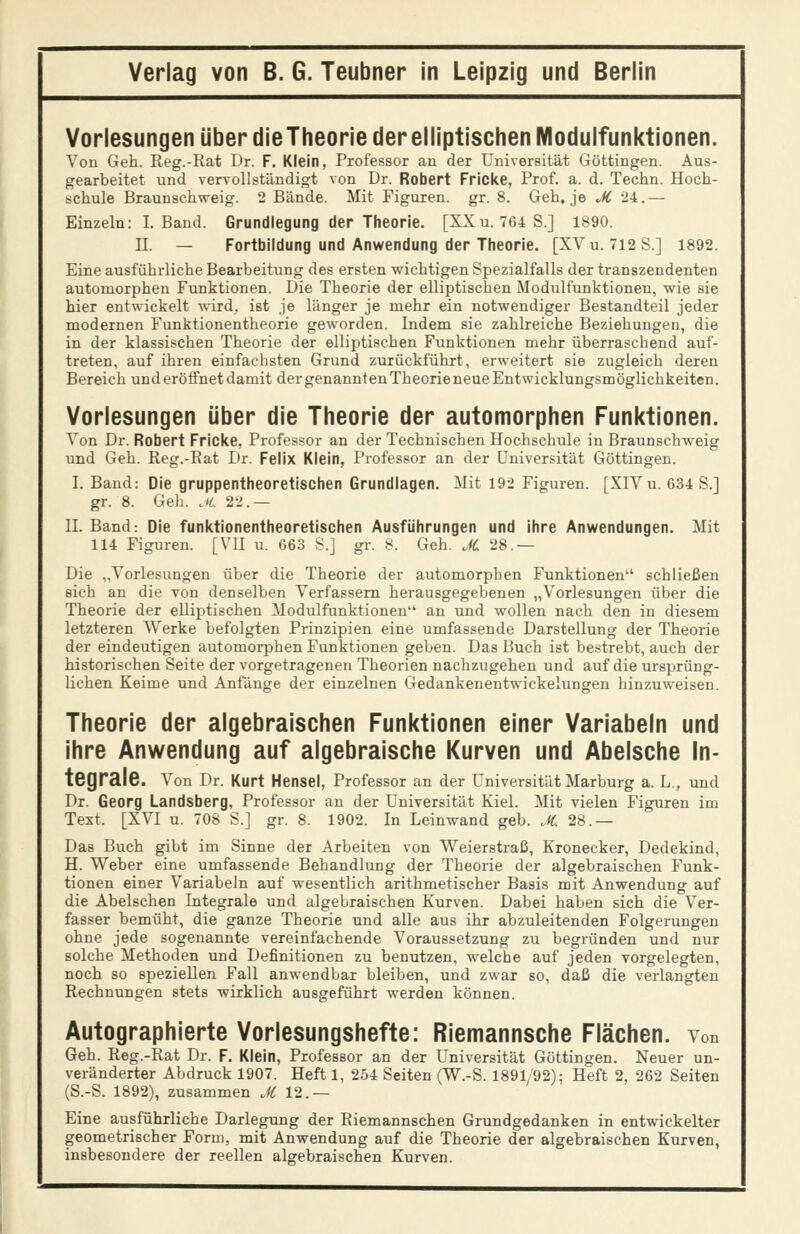 Vorlesungen über dieTheorie der elliptischen Modulfunktionen. Von Geh. Reg.-Rat Dr. F. Klein, Professor an der Universität Göttingen. Aus- gearbeitet und verTollständigt von Dr. Robert Fricke, Prof. a. d. Techn. Hoch- schule Braunschweig. 2 Bände. Mit Figuren, gr. 8. Geh, je M 24.— Einzeln: I. Band. Grundlegung der Theorie. [XXu. 764S.] 1890. IL — Fortbildung und Anwendung der Theorie. [XVu. 712S.] 1892. Eine ausführliche Bearbeitung des ersten wichtigen Spezialfalls der transzendenten automorphen Funktionen. Die Theorie der elliptischen Modulfunktionen, wie sie hier entwickelt wird, ist je länger je mehr ein notwendiger Bestandteil jeder modernen Funktionentheorie geworden. Indem sie zahlreiche Beziehungen, die in der klassischen Theorie der elliptischen Funktionen mehr überraschend auf- treten, auf ihren einfachsten Grund zurückführt, erweitert sie zugleich deren Bereich und eröffnet damit der genannten Theorie neue Entwicklungsmöglichkeiten. Vorlesungen über die Theorie der automorphen Funktionen. Von Dr. Robert Fricke, Professor an der Technischen Hochschule in Braunschweig und Geh. Reg.-Eat Dr. Felix Klein, Professor an der Universität Göttingen. I. Band: Die gruppentheoretischen Grundlagen. Mit 192 Figuren. [XIV u. 634 S.] gr. 8. Geh. Ji 22.— IL Band: Die funktionentheoretischen Ausführungen und Ihre Anwendungen. Mit 114 Figuren. [VII u. 663 S.j gr. 8. Geh. JC 28.— Die „Vorlesungen über die Theorie der automorphen Funktionen schließen sich an die von denselben Verfassern herausgegebenen „Vorlesungen über die Theorie der elliptischen Modulfunktionen an und wollen nach den in diesem letzteren Werke befolgten Prinzipien eine umfassende Darstellung der Theorie der eindeutigen automorphen Funktionen geben. Das Buch ist bestrebt, auch der historischen Seite der vorgetragenen Theorien nachzugehen und auf die ursprüng- lichen Keime und Anfänge der einzelnen Gedankenentwickelungen hinzuweisen. Theorie der algebraischen Funktionen einer Variabein und ihre Anwendung auf algebraische Kurven und Abelsche In- tegrale. Von Dr. Kurt Hensel, Professor an der Universität Marburg a. L,, und Dr. Georg Landsberg, Professor an der Universität Kiel. Mit vielen Figuren im Text. [XVI u. 708 S.] gr. 8. 1902. In Leinwand geb. ,K. 28.— Das Buch gibt im Sinne der Arbeiten von Weierstraß, Kronecker, Dedekind, H. Weber eine umfassende Behandlung der Theorie der algebraischen Funk- tionen einer Variabein auf wesentlich arithmetischer Basis mit Anwendung auf die Abelschen Integrale und algebraischen Kurven. Dabei haben sich die Ver- fasser bemüht, die ganze Theorie und alle aus ihr abzuleitenden Folgerungen ohne jede sogenannte vereinfachende Voraussetzung zu begründen und nur solche Methoden und Definitionen zu benutzen, welche auf jeden vorgelegten, noch so speziellen Fall anwendbar bleiben, und zwar so, daß die verlangten Rechnungen stets wirklich ausgeführt werden können. Autographierte Vorlesungshefte: Riemannsche Flächen, von Geh. Reg.-Rat Dr. F. Klein, Professor an der Universität Göttingen. Neuer un- veränderter Abdruck 1907. Heft 1, 254 Seiten (W.-S. 1891/92); Heft 2, 262 Seiten (S.-S. 1892), zusammen M 12.— Eine ausführliche Darlegung der Riemannschen Grundgedanken in entwickelter geometrischer Form, mit Anwendung auf die Theorie der algebraischen Kurven, insbesondere der reellen algebraischen Kurven.