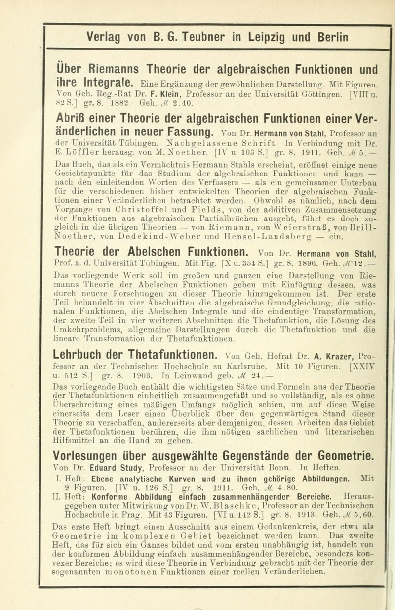 Über Riemanns Theorie der algebraischen Funktionen und Ihre Integrale. Eine Ergänzung der gewöhnlichen Darstellung. Mit Figuren. Von Geh. Reg.-Rat Dr. F. Klein, Professor an der Universität Göttingen. [YIII u. 82 S.] gr. 8. 1882. Geh. J^ 2.40. Abriß einer Theorie der algebraischen Funktionen einer Ver- änderlichen in neuer Fassung. Yen Or Hermann von Stahl, Professor an der Universität Tübingen. Nachgelassene Schrift. In Verbindung mit Dr. E. Löffler herausg. von M. Noether. [IV u 103 S.] gr. 8. 1911. Geh. JC 5.— Das Buch, das als ein Vermächtnis Hermann Stahls erscheint, eröffnet einige neue Gesichtspunkte für das Studium der algebraischen Funktionen und kann — nach den einleitenden Worten des Verfassers — als ein gemeinsamer Unterbau für die verschiedenen bisher entwickelten Theorien der algebraischen Funk- tionen einer Veränderlichen betrachtet werden. Obwohl es nämlich, nach dem Vorgange von Christoffel und Fields, von der additiven Zusammensetzung der Funktionen aus algebraischen Partialbrüchen ausgeht, führt es doch zu- gleich in die übrigen Theorien — von Riemann, von Weierstraß, vonßrill- Noether, von Dedekind-Weber und Hensel-Landsberg — ein. Theorie der Abelschen Funktionen, von Dr. Hermann von stahi, Prof. a. d. Universität Tübingen. Mit Fig. [Xu. 354 S.] gr. 8. 1896. Geh. Jri2.— Das vorliegende Werk soll im großen und ganzen eine Darstellung von Rie- manns Theorie der Abelschen Funktionen geben mit Einfügung dessen, was durch neuez-e Forschungen zu dieser Theorie hinzugekommen ist. Der erste Teil behandelt in vier Abschnitten die algebraische Grundgleichung, die ratio- nalen Funktionen, die Abelschen Integrale und die eindeutige Transformation, der zweite Teil in vier weiteren Abschnitten die Thetafunktion, die Lösung des Umkehrproblems, allgemeine Darstellungen durch die Thetafunktion und die lineare Transformation der Thetafunktiouen. Lehrbuch der ThetafunktiOnen. von Geh. Hofrat Dr A. Krazer, Pro- fessor an der Technischen Hochschule zu Karlsruhe. Mit 10 Figuren. [XXIV u. 512 S.] gr. 8. 1903. In Leinwand geb. JC 24.— Das vorliegende Buch enthält die wichtigsten Sätze und Formeln aus der Theorie der Thetafunktiouen einheitlich zusammengefaßt und so vollständig, als es ohne Überschreitung eines mäßigen Umfangs möglich schien, um auf diese Weise einerseits dem Leser einen Überblick über den gegenwärtigen Stand dieser Theorie zu verschaffen, andererseits aber demjenigen, dessen Arbeiten das Gebiet der Thetafunktionen berühren, die ihm nötigen sachlichen und literarischen Hilfsmittel an die Hand zu geben. Vorlesungen über ausgewählte Gegenstände der Geometrie. Von Dr. Eduard Study, Professor an der Universität Bonn. In Heften. I. Heft: Ebene analytische Kurven und zu ihnen gehörige Abbildungen. Mit 9 Figuren. [IV u. 126 S.] gr. 8. 1911. Geh. JC. 4.80. IL Heft: Konforme Abbildung einfach zusammenhängender Bereiche. Heraus- gegeben unter Mitwirkung von Dr. W. B1 a s c h k e, Professor an der Technischen Hochschule in Prag. Mit 43 Figuren. [VI u. 142 S.] gr. 8. 1913. Geh. ./<( 5.60. Das erste Heft bringt einen Ausschnitt aus einem Gedankenkreis, der etwa als Geometrie im komplexen Gebiet bezeichnet werden kann. Das zweite Heft, das für sich ein Ganzes bildet und vom ersten unabhängig ist, handelt von der konformen Abbildung einfach zusammenhängender Bereiche, besonders kon- vexer Bereiche; es wird diese Theorie in Verbindung gebracht mit der Theorie der sogenannten monotonen Funktionen einer reellen Veränderlichen.