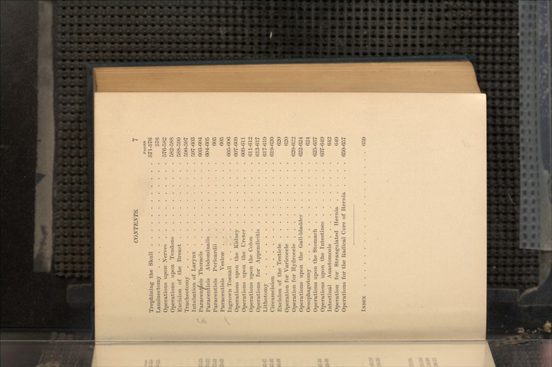 PAGES Trephining the Skull 571-576 Laminectomy 576 Operations upon Nerves 576-582 Operations upon Tendons 582-588 Excision of the Breast 588-590 Tracheotomy 590-597 Intubation of Larynx 597-603 Paracentffsis Thoracis 603-604 Paracentisis Abdominalis 604-605 Paracentisis Pericardii 605 Paracentisis Vesicae 605 Ingrown Toenail 605-606 Operations upon the Kidney 607-609 Operations upon the Ureter 609-611 Operations upon the Colon 611-612 Operations for Appendicitis 613-617 Lithotomy 617-619 Circumcision 619-620 Excision of the Testicle 620 Operation for Varicocele 620 Operation for Hydrocele 620-622 Operations upon the Gall-bladder 622-624 Oesophagotomy 624 Operations upon the Stomach 625-637 Operations upon the Intestines 637-649 Intestinal Anastomosis 642 Operation for Strangulated Hernia 649 Operations for the Radical Cure of Hernia .... 650-657 INDEX 659