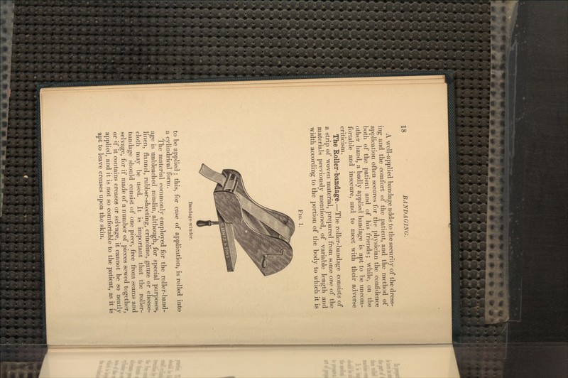 A well-applied bandage adds to the security of the dress- ing and the comfort of the patient, and the method of application often secures for the physician the confidence both of the patient and of his friends; while, on the other hand, a badly applied bandage is apt to be uncom- fortable and insecure, and to meet with their adverse criticism. The Roller-bandage.—The roller-bandage consists of a strip of woven material, prepared from some one of the materials previously mentioned, of variable length and width according to the portion of the body to which it is FIG. 1. Bandage-winder. to be applied; this, for ease of application, is rolled into a cylindrical form. The material commonly employed for the roller-band- age is unbleached muslin, although, for special purposes, linen, flannel, rubber-sheeting, crinoline, gauze or cheese- cloth may be used. It is important that the roller- bandage should consist of one piece, free from seams and selvage, for if made of a number of pieces sewed together, or if it contains creases or selvage, it cannot be so neatly applied, and it is not so comfortable to the patient, as it is apt to leave creases upon the skin.