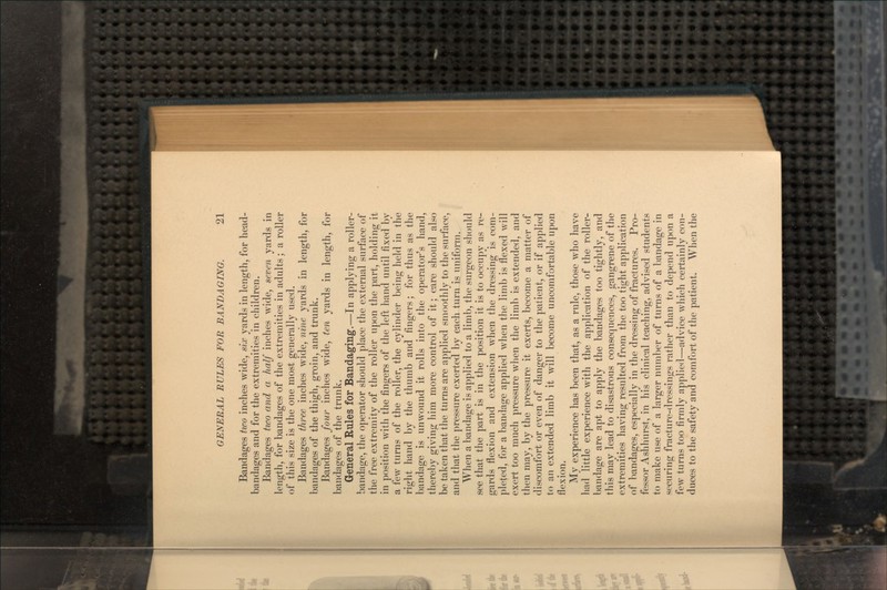 Bandages two inches wide, six yards in length, for head- bandages and for the extremities in children. Bandages two and a half inches wide, seven yards in length, for bandages of the extremities in adults; a roller of this size is the one most generally used. Bandages three inches wide, nine yards in length, for bandages of the thigh, groin, and trunk. Bandages four inches wide, ten yards in length, for bandages of the trunk. General Rules for Bandaging.—In applying a roller- bandage, the operator should place the external surface of the free extremity of the roller upon the part, holding it in position with the fingers of the left hand until fixed by a few turns of the roller, the cylinder being held in the right hand by the thumb and fingers; for thus as the bandage is unwound it rolls into the operator's hand, thereby giving him more control of it; care should also be taken that the turns are applied smoothly to the surface, and that the pressure exerted by each turn is uniform. When a bandage is applied to a limb, the surgeon should see that the part is in the position it is to occupy as re- gards flexion and extension when the dressing is com- pleted, for a bandage applied when the limb is flexed will exert too much pressure when the limb is extended, and then may, by the pressure it exerts, become a matter of discomfort or even of danger to the patient, or if applied to an extended limb it will become uncomfortable upon flexion. My experience has been that, as a rule, those who have had little experience with the application of the roller- bandage are apt to apply the bandages too tightly, and this may lead to disastrous consequences, gangrene of the extremities having resulted from the too tight application of bandages, especially in the dressing of fractures. Pro- fessor Ashhurst, in his clinical teaching, advised students to make use of a larger number of turns of a bandage in securing fracture-dressings rather than to depend upon a few turns too firmly applied—advice which certainly con- duces to the safety and comfort of the patient. When the