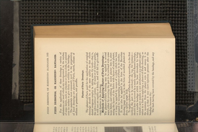 FIXED DRESSINGS, OR HARDENING BANDAGES. For the application of these dressings a variety of substances are used which are incorporated in the meshes of some fabric, such as crinoline or cheese-cloth, or painted over its surface to give fixity or solidity to the bandage. The materials most commonly used in the preparation of fixed dressings are plaster-of-Paris, starch, silicate of sodium or potassium, and paraffin. Plaster-of-Paris Dressings. The plaster-of-Paris used for the application of surgical dressings should be of the same quality as that which dental surgeons employ in taking casts for teeth—that is, the extra-calcined variety. If moist or of inferior quality, it will not set rapidly or firmly, and will fail to give suffi- cient fixation to the dressing. Methods of Applying Plaster-of-Paris Dressings.— The plaster-of-Paris dressing may be applied in several ways, either by covering the part to be enclosed with some loose fabric, and rubbing the moist plaster into it, alter- nating the layers of the fabric with layers of moist plaster, or it may be applied by means of a roller which has been prepared by incorporating plaster-of-Paris in its meshes. It may also be applied in the form of the Bavarian, dressing (page 111), or in the form of moulded plaster-of- Paris splints (page 112). To apply a plaster-of-Paris dressing according to the first method, the part to be enclosed—the leg, for instance— should first be covered by a neatly applied flannel bandage, or a muslin bandage which has been shrunken by being washed ; new muslin is not satisfactory as a primary appli- cation to a limb in applying a plaster-of-Paris dressing, as the moisture from the plaster wets it and causes it to shrink, so that it may exert injurious pressure after the bandage becomes dry. The limb having been covered by the bandage, and any