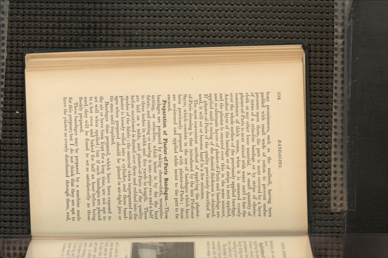 bony prominences, such as the malleoli, having been padded with small wads of cotton to prevent undue pressure upon them, the part is next covered by a layer of turns of a crinoline bandage or by strips of cheese- cloth or any other loose material. A small quantity of plaster-of-Paris is next mixed with water until it has the consistence of thick cream, when it is smeared evenly over the whole surface of the previously applied bandage. Another layer of the bandage or of strips is next applied, and the plaster is smeared over this in the same manner, and so alternate layers of plaster-of-Paris and bandage are applied until a casing of the desired thickness is obtained. If plaster-of-Paris of the quality previously described be used, it will set or become hard in a few minutes. The most convenient method of applying the plaster- of-Paris dressing is that introduced by the late Professor Sayre, which consists in the use of bandages which have been previously prepared with plaster-of-Paris; these are moistened and applied while moist to the part to be encased. Preparation of Plaster-of-Paris Bandages.—These bandages are prepared by taking cheese-cloth, mosquito- netting, or crinoline, which latter is by far the best fabric, and cutting or tearing it into strips two and a half to three inches in width and five yards in length. These are laid on a table, and plaster-of-Paris of the quality before mentioned is dusted over them and rubbed into the meshes of the fabric ; the material when impregnated with plaster is loosely rolled into a cylinder, and these band- ages when prepared should be placed in air-tight jars or tin cans until required. Bandages thus prepared, which have been exposed to the air or have been kept for a long time, are not apt to set well when applied ; but if such bandages are placed in a hot oven and baked for half an hour before being used, they will be found to set as satisfactorily as those freshly prepared. These bandages may be prepared by a machine made for this purpose; but 1 do not think that they are apt to have the plaster as evenly distributed through them, and,