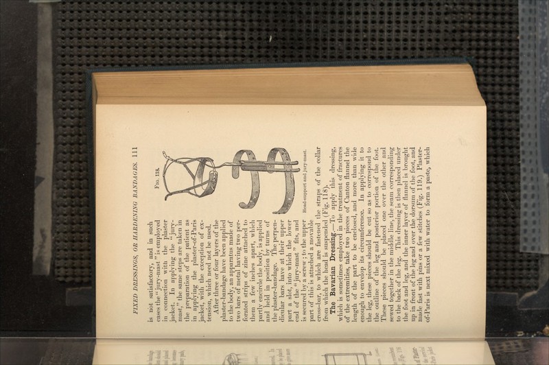 FIG. 118. is not satisfactory, and in such cases the jury-mast is employed in connection with the plaster jacket. In applying the jury- mast, the same steps are taken in the preparation of the patient as in applying the plaster-of-Paris jacket, with the exception of ex- tension, which need not be used. After three or four layers of the plaster-bandage have been applied to the body, an apparatus made of two bars of metal having two per- forated strips of zinc attached to them a few inches apart, which partly encircle the body, is applied and held in position by turns of the plaster-bandage. The perpen- dicular bars have at their upper part a slot, into which the lower end of the jury-mast fits, and is secured by a screw ; to the upper part of this is attached a movable cross-bar, to which are fastened the straps of the collar from which the head is suspended (Fig. 118). The Bavarian Dressing.—To apply this dressing, which is sometimes employed in the treatment of fractures of the extremities, take two pieces of Canton flannel the length of the part to be enclosed, and more than wide enough to envelop its circumference. In applying it to the leg, these pieces should be cut so as to correspond to the outline of the leg and posterior portion of the foot. These pieces should be placed one over the other and sewed together in the middle line, the seam corresponding to the back of the leg. This dressing is then placed under the foot and leg, and the inner layer of flannel is brought up in front of the leg and over the dorsum of the foot, and made fast with pins or a few stitches (Fig. 119.) Plaster- of-Paris is next mixed with water to form a paste, which Head-support and jury-mast.