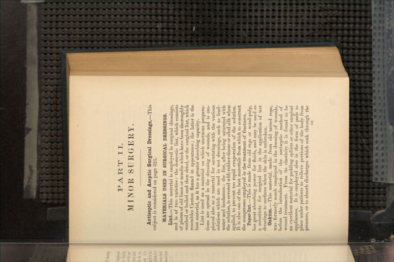 T II. MINOR SURGERY. Antiseptic and Aseptic Surgical Dressings.—This subject is considered on page 325. MATERIALS USED IN SURGICAL DRESSINGS. Lint.—This material is employed in surgical dressings, and is of two varieties : the domestic lint, which consists of pieces of old linen or muslin which have been thoroughly washed or boiled and then dried, or the surgical lint, which resembles Canton flannel in appearance; the latter is the best material, as it has a greater absorbing capacity. Lint is used as a material on which unctuous prepara- tions are spread in the dressing of wounds, and is em- ployed also as a material for saturating with the various solutions which are used in wet dressings, such as lead- water and laudanum; the lint, after being saturated with the solution, is covered with rubber-tissue or oiled silk when applied, to prevent too rapid evaporation of the solution. It is also one of the best materials from which to construct the compresses employed in the treatment of fractures. Paper-lint.—This is made from old rags or wdod-pulp, has great absorbing power for fluids, and may be used as a substitute for surgical lint in the application of wet dressings to surfaces when the skin is unbroken. Oakum.—This material, made from old tarred rope, was formerly much employed in the dressing of wounds, before the introduction of the antiseptic method of wound treatment. From its elasticity it is found to be an excellent material for padding splints or other surgical appliances. It is employed also in the form of pads to place under patients to relieve portions of the body from pressure, or to absorb discharges which soak through the