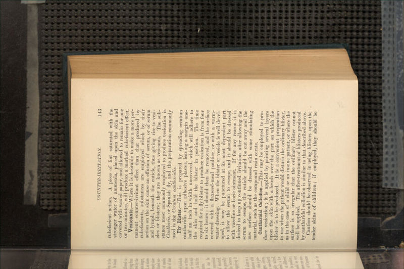 rubefacient action. A piece of lint saturated with the stronger water of ammonia, placed upon the skin and covered with waxed paper, and allowed to remain for one or two minutes, will produce a marked rubefacient effect. Vesicants.—Where it is desirable to make a more per- manent counter-irritant effect than that produced by rubefacients, substances are employed which by their action on the skin cause an effusion of serum, or of serum and lymph, beneath the cuticle, thus giving rise to vesi- cles or blisters ; they are known as vesicants. The sub- stance most commonly employed to produce vesication is Cantharis, or Spanish fly, and the preparation commonly used is the Ceratum cantharidis. Fly Blister.—This is prepared by spreading ceratum cantharidis upon adhesive plaster, leaving a margin one- half an inch in width uncovered, which will adhere to the skin and hold the blister in position. The time required for a fly blister to produce vesication is from four to six hours; it should then be removed, and the surface covered with a flaxseed-meal poultice or with a warm- water dressing. When the blister or vesicle is well devel- oped, it may be punctured at its most dependent part to allow the serum to escape, and it should be dressed with vaseline or boric ointment. If for any reason it is desired to keep up continued irritation after allowing the serum to escape, the cuticle should be cut away and the raw surface should be dressed with some stimulating material, such as the compound resin cerate. Cantharidal Collodion.—This may be employed to pro- duce vesication; it is applied by painting several layers upon the skin with a brush over the part on which the blister is to be produced. It is a convenient preparation to use when the patient would disturb the ordinary blister, as in the case of a child or an insane patient, or where the surface is so irregular that the ordinary blister cannot well be applied. The after-treatment of blisters produced by cantharidal collodion is similar to that described above. Caution should be observed in using blisters upon the tender skins of children; if employed, they should be