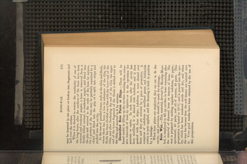 may be inserted in one piece or broken into fragments and laid over the surface. When it is desired to restore the continuity of one of the long bones, after the surfaces of the bone have been exposed and rendered aseptic a bone is removed from a freshly killed animal, is rendered aseptic, and fitted into the gap and secured to the ends of the bone by sutures. Or a portion of the bone may be partially separated by a chisel and fitted into the gap, or is split into strips and packed into the cavity. In the case of parallel bones, such as the tibia and fibula, where there has been a loss in substance of the tibia, the fibula has been divided on a line with the lower end of the tibia, and after freshening the end of the tibia the upper end of the lower fragment of the fibula is shifted over to the tibia and secured to it by sutures. Decalcified Bone Plates or Chips.—These will be found useful in filling up the cavities resulting from exten- sive removals of bone by injuries or in the operation for necrosis or caries. In such cases, after the cavity has been sterilized, it is dusted with iodoform and is then packed with bone chips; iodoform is next dusted over them and they are covered by a piece of protective. A compress of iodoform or sterilized gauze and bichloride cotton is next applied, and the dressing is held in position by a bandage. When bone plates are employed, they are cut to fit the cavity, and provision should be made for drainage. Bone Wax.—This material, devised by Mosetig-Moor- hof, is employed to fill up cavities in bone remaining after the removal of diseased bone or tumors of bone. The wax is prepared by melting together iodoform, 20 parts; spermaceti, 40 parts, and oil of sesame, 40 parts. This preparation is heated to 50° C. and is poured into the cav- ity, which has been rendered sterile and dry, and when the wax has become firm the soft tissues are sutured over it. Very good results have been obtained by the use of this preparation.