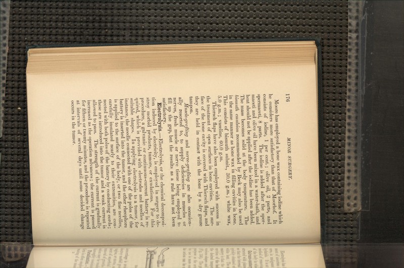 Moore has employed a bone wax containing iodine which he considers more satisfactory than that of Moorhof. It- consists of iodine, 1 per cent.; olive oil, 2 parts, and spermaceti, 8 parts. The iodine is added after the sper- maceti and olive oil have been mixed in a water-bath, and heat should not be applied after the iodine has been added. The mass becomes solid at the body temperature. The bismuth emulsion recommended by Beck may also be used in the same manner as bone wax in filling cavities in bone. This consists of bismuth subnit., 30.0 g.m.; white wax, 5.0 g.m.; vaseline, 60.0 g.m. Thiersch flaps have also been employed with success in the treatment of open surfaces in bone cavities. The sur- face of the bone cavity is covered with Thiersch flaps, and they are held in contact! with the bone by a dry gauze tampon. Muscle-grafting and nerve-grafting are also occasion- ally resorted to, to supply deficiencies in muscles or nerves, fresh muscle or nerve tissue being employed to fill up the gap, but the results as a rule have not been satisfactory. Electrolysis.—Electrolysis, or the chemical decomposi- tion induced by electricity, is employed in surgery to de- stroy morbid products, tumors, or exudations. For this procedure, a galvanic or continuous-current battery is re- quired, which is provided with electrodes and needles of suitable shapes. In applying electrolysis to a tumor, for instance, the needle connected with one of the poles of the battery is inserted into the tumor, and the other rheophore is applied to the surface of the body, or two fine needles, carefully insulated nearly to their extremities, are con- nected with both poles of the battery by conducting cords; these are introduced into the tumor and a weak current is allowed to pass. The strength of the current is gradually increased as the operation advances; the current is passed for fifteen or twenty minutes, and the procedure is repeated at intervals of several days until some decided change occurs in the tumor.