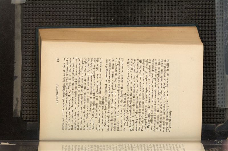 attributed to the use of anaesthetics, but, as it does not usually develop until some time, often two or three weeks, after their employment, H. C. Wood is of the opinion that the relation between the mental symptoms and the anaesthetic has not been clearly proved in these cases, and that it is rather the outcome of a peculiar depression of the cerebral cortex produced by the shock of the opera- tion itself, or by the emotional strain due to the surgical illness. This view seems to be confirmed by the fact that many of the cases of emotional insanity which are observed follow injuries in which no anesthetic has been given. Albuminnria and glycosuria may follow the administration of ether or chloroform, but are usually onlv temporary conditions. Patients who have been subjected to prolonged anaes- thesia should be carefully watched until consciousness re- turns ; it is well to have such patients turned from one side to the other at intervals to favor free pulmonary ex- pansion. If there is any cyanosis due to the accumulation of mucus or blood in the fauces this should be removeJ and oxygen should be inhaled. Paralysis of the nerves of the brachial plexus may follow prolonged anesthesia when the arm is drawn high above the head ; it is not due to the anaesthetic, but results from stretching of the nerves over the head of the humerus or their compression between the clavicle and the first rib. Paralysis of the musculo-spiral nerve may also occur from prolonged pressure of the arm upon the edge of the table. Hypnotism.—The anaesthetic state of hypnotism has been utilized for the performance of surgical operations. Schmeltz and others have recorded operations done under this influence, the patient apparently suifering no pain. While there is no doubt that the anaesthetic state can be obtained by hypnotism, which might be serviceable in surgical operations, yet we do not believe that it will be of general utility.