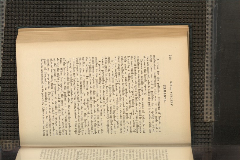 TRUSSES. A truss for the palliative treatment of hernia is a mechanical contrivance with one or more pads and a strap: these are held in position by a spring to which they are attached, which holds the pad in contact with the skin over the hernial opening. Trusses are usually applied in cases of reducible and sometimes in irreducible hernia?, and are used in the treat- ment of hernia? at all ages ; in infants and young children the continued use of a properly fitting truss is often fol- lowed by a radical cure of the hernia. They are made with steel or rubber springs and with pads of wood, rubber, celluloid, or horsehair, covered with chamois skin; their shape and the pressure which they should exert vary with the variety of hernia for which they are applied. A firm compress applied over the inguinal canal or crural ring, secured in position by a firmly applied spica- of-the-groin bandage, forms a very satisfactory temporary means of preventing the descent of a hernia. A properly fitting truss should be worn without dis- comfort to the patient—that is, should not make too much pressure upon the skin at the points where the pads are applied, and should absolutely prevent the descent of the hernia. In testing the adequacy of a truss, after application, to prevent the escape of the hernia, the patient should be instructed to separate his legs, bend for- ward over the back of a chair, and cough or strain forcibly; if this does not bring the hernia down, control of the rupt- ure may be considered satisfactory. Trusses should be applied after the complete reduction of the hernia, while the patient is in the recumbent pos- ture. When first applied, the truss should be worn both during the night and day; and if the skin becomes tender at the points of pressure, it should be sponged with alcohol and alum, then dried and dusted with powdered starch or lycopodium. Patients at first sometimes com- plain of discomfort in wearing a truss, but they soon become accustomed to its presence. After a truss has been