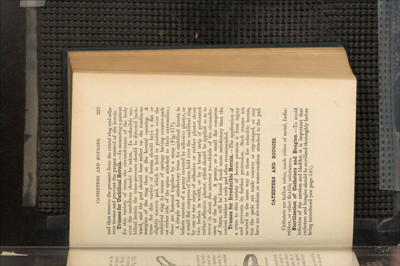 and thus remove the pressure from the crural ring and adja- cent tissues and prevent the proper control of the hernia. Trusses for Umbilical Hernia.—In measuring a patient for this variety of truss, the circumference of the body over the umbilicus should be taken. In reducible um- bilical hernia the truss-pressure should be directed back- ward, and the pad should bear rather on the tendinous margins of the ring than on the hernial opening. A truss for this variety of hernia should have a flat or slightly convex pad, which is held in position over the umbilical ring by means of springs having counter-pads on either side of the spine attached to their extremities; these are fastened together by a strap (Fig. 177). A simple and satisfactory truss for umbilical hernia in infants consists of a penny covered by adhesive plaster, or a small flat compress of linen, held over the umbilical ring by one or two strips of adhesive or rubber plaster about two inches in width, or by a broad strip of perforated rubber adhesive plaster, which should be applied so as to cover in about the anterior two-thirds of the circumfer- ence of the body. A penny, or a small flat compress of linen, will be found much more satisfactory than the conical rubber or cork pad often recommended. Trusses for Irreducible Hernia.—The application of a truss to this variety of hernia protects it from injury and prevents its further protrusion. Such trusses are secured in the same way as those for reducible hernia, but the pads are made concave or cup-shaped, or may have an air-cushion or water-cushion attached to the pad. CATHETERS AND BOUGIES. Catheters are hollow tubes, made either of metal, India- rubber, or other flexible substances. Sterilization of Catheters and Bougies.—To avoid infection of the urethra and bladder, it is important that catheters and bougies should be sterilized thoroughly before being introduced (see page 345).