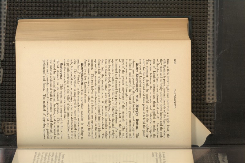 ture is then drawn tight and tied with a single knot; the silk ligature is passed around the ends of the ligature where they cross and is firmly tied with three knots, and the ends of the elastic ligature are released and cut off. An anterior row of Lembert sutures are then applied to make the junction between the stomach and intestine complete. The operator should be careful not to tie the rubber lig- ature too far backward and thus place it behind the poste- rior row of Lembert sutures. Gastro-Enterostomy with Murphy Button.—The viscera are exposed by the usual incision, and the jejunum is found and carried in front of the great omentum and transverse colon and brought in contact with a non-vascular part of the greater curvature of the stomach. The wall of the stomach is incised and the male half of the button is inserted and secured by a purse-string suture. For this operation a button with halves of different size and weight has been devised, the larger half being placed in the intes- tine to favor the button escaping into the intestine rather than into the stomach when it becomes detached. The female half of the button is next inserted into the jejunum opposite the mesenteric attachment and secured in the same manner. The two halves of the button are approximated in the usual manner; the button-anastomosis may be rein- forced by a few Lembert tissues. Gastroplication.—This operation consists in taking a number of tucks in the stomach wall to reduce its capa- city. The operation is employed in cases of dilated stom- ach, but should not be employed when the dilatation is due to pyloric stenosis, as the relief of the latter condition will cause the stomach to return to its normal size. Gastropexy.—This operation is employed to fix a dis- placed stomach in its normal position. The stomach is exposed by the usual abdominal incision, and is secured to the anterior abdominal wall by sutures passed through the serous and muscular walls of the stomach and the parietal peritoneum and fascia. The method of applying sutures