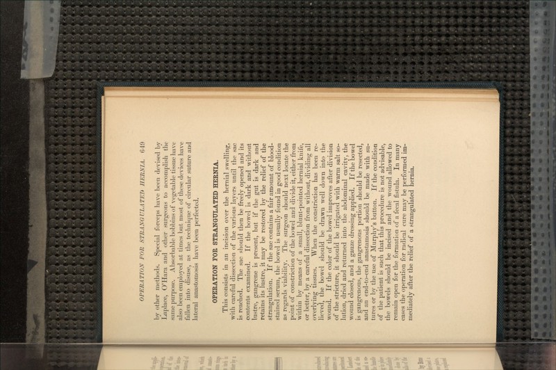 by other methods. Special forceps have been devised by Laplace, O'Hara and other surgeons to accomplish the same purpose. Absorbable bobbins of vegetable tissue have also been employed at times but most of these devices have fallen into disuse, as the technique of circular suture and lateral anastomosis have been perfected. OPERATION FOR STRANGULATED HERNIA. This consists in an incision over the hernial swelling, with careful dissection of the various layers until the sac is reached. The sac should then be freely opened and its contents examined. If the bowel is dark and without lustre, gangrene is present, but if the gut is dark and retains its lustre, it may be restored by the relief of the strangulation. If the sac contains a fair amount of blood- stained serum, the bowel is usually found in good condition as regards viability. The surgeon should next locate the point of constriction of the bowel and divide it, either from within by means of a small, blunt-pointed hernial knife, or better, by a careful dissection from without, dividing all overlying tissues. When the constriction has been re- lieved, the bowel should be drawn well down into the wound. If the color of the bowel improves after division of the stricture, it should be irrigated with warm salt so- lution, dried and returned into the abdominal cavity, the wound closed, and a gauze dressing applied. If the bowel is gangrenous, the gangrenous portion should be resected, and an end-to-end anastamosis should be made with su- tures or by the use of Murphy's button. If the condition of the patient is such that this procedure is not advisable, the bowels should be incised and the wound allowed to remain open for the formation of a fecal fistula. In many cases the operation for radical cure may be performed im- mediately after the relief of a strangulated hernia.