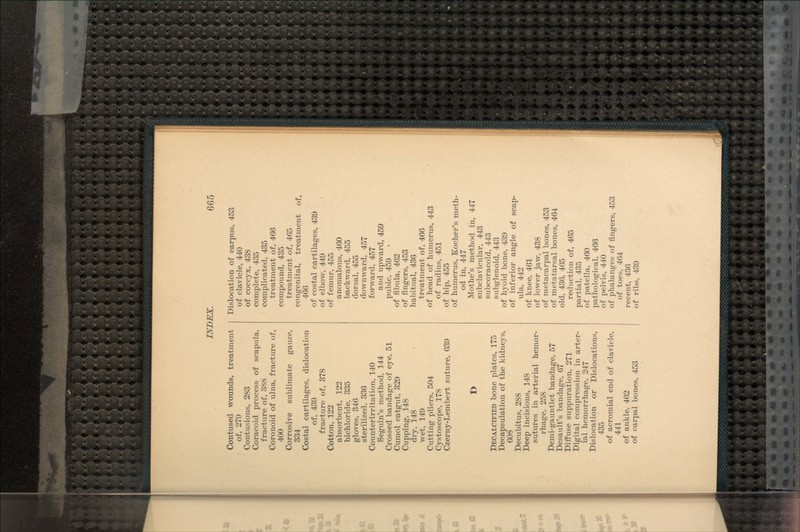Contused wounds, treatment of, 279 Contusions, 283 Coracoid process of scapula, fracture of, 388 Coronoid of ulna, fracture of, 400 Corrosive sublimate gauze, 334 Costal cartilages, dislocation of, 439 fracture of, 378 Cotton, 122 absorbent, 122 bichloride, 335 gloves, 346 sterilized, 336 Counterirritation, 140 Seguin's method, 144 Crossed bandage of eye, 51 Cumol catgut, 329 Cupping, 148 dry, 148 wet, 149 Cutting pliers, 504 Cystoscope, 178 Czerny-Lembert suture, 639 D DECALCIFIED bone plates, 175 Decapsulation of the kidneys, 608 Decubitus, 288 Deep incisions, 148 sutures in arterial hemor- rhage, 258 Demi-gauntlet bandage, 57 Desault's bandage, 67 Diffuse suppuration, 271 Digital compression in arter- ial hemorrhage, 247 Dislocation or Dislocations, 435 of acromial end of clavicle, 441 of ankle, 462 of carpal bones, 453 Dislocation of carpus, 453 of clavicle, 440 of coccyx, 438 complete, 435 complicated, 435 treatment of, 466 compound, 435 treatment of, 465 congenital, treatment of, 466 of costal cartilages, 439 of elbow, 449 of femur, 455 anomalous, 460 backward, 455 dorsal, 455 downward, 457 forward, 457 and upward, 459 pubic, 459 of fibula, 462 of fingers, 453 habitual, 436 treatment of, 466 of head of humerus, 443 of radius, 451 of hip, 455 of humerus, Kocher's meth- od in, 447 Mothe's method in, 447 subclavicular, 443 subcoracoid, 443 subglenoid, 443 of hyoid bone, 439 of inferior angle of scap- ula, 442 of knee, 461 of lower jaw, 438 of metacarpal bones, 453 of metatarsal bones, 464 old, 436, 465 reduction of, 465 partial, 435 of patella, 460 pathological, 466 of pelvis, 440 of phalanges of fingers, 453 of toes, 464 recent, 436 of ribs, 439