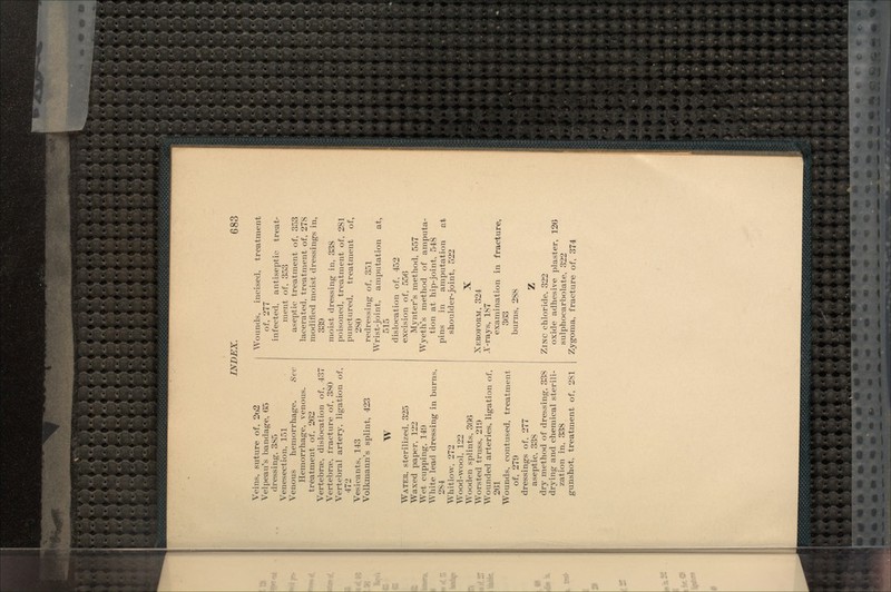 Veins, suture of, 2o2 Velpeau's bandage, 65 dressing, 385 Venesection, 151 Venous hemorrhage. Sec Hemorrhage, venous. treatment of, 262 Vertebrje, dislocation of, 437 Vertebrae, fracture of, 380 Vertebral artery, ligation of, 472 Vesicants, 143 Volkmann's splint, 423 W WATER, sterilized, 325 Waxed paper, 122 Wet cupping, 149 White lead dressing in burns, 284 Whitlow. 272 Wood-wool, 122 Wooden splints, 366 Worsted truss, 219 Wounded arteries, ligation of, 261 Wounds, contused, treatment of, 279 dressings of, 277 aseptic, 338 dry method of dressing, 338 drying and chemical sterili- zation in, 338 gunshot, treatment of, 281 Wounds, incised, treatment of, 277 infected, antiseptic treat- ment of, 353 aseptic treatment of, 353 lacerated, treatment of, 278 modified moist dressings in, 339 moist dressing in, 338 poisoned, treatment of, 281 punctured, treatment of, 280 redressing of, 351 Wrist-joint, amputation at, 515 dislocation of, 452 excision of, 556 Mynter's method, 557 Wyeth's method of amputa- tion at hip-joint, 548 pins in amputation at shoulder-joint, 522 X XEROFORM, 324 A'-rays, 187 examination in fracture, 363 burns, 288 ZINC chloride, 322 oxide adhesive plaster, 126 sulphocarbolate, 322 Zygoma, fracture of, 374