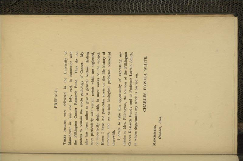 PREFACE. These lectures were delivered in the University of Manchester in June and July, 1908, in connection with the Pilkington Cancer Research Fund. They do not profess to contain the whole pathology of Cancer. My idea has been rather to give a general outline, dealing more particularly with certain points which are neglected, or imperfectly dealt with, in most works on the subject. Hence I have laid particular stress on the life history of tumours, and on certain biological problems connected therewith. I desire to take this opportunity of expressing my thanks to Mrs. Pilkington, the founder of the Pilkington Cancer Research Fund; and to Professor Lorrain Smith, in whose department my work is carried on. CHARLES POWELL WHITE. Manchester, October, 1908.