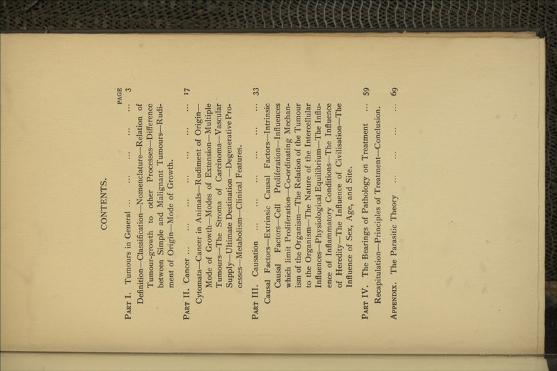 CONTENTS. PAGE Part I. Tumours in General 3 Definition—Classification—Nomenclature—Relation of Tumour-growth to other Processes—Difference between Simple and Malignant Tumours—Rudi- ment of Origin—Mode of Growth. Part II. Cancer 17 Cytomata—Cancer in Animals—Rudiment of Origin— Mode of Growth—Modes of Extension—Multiple Tumours—The Stroma of Carcinoma—Vascular Supply—Ultimate Destination —Degenerative Pro- cesses—Metabolism—Clinical Features. Part III. Causation 33 Causal Factors—Extrinsic Causal Factors—Intrinsic Causal Factors—Cell Proliferation—Influences which limit Proliferation—Co-ordinating Mechan- ism of the Organism—The Relation of the Tumour to the Organism—The Nature of the Intercellular Influences—Physiological Equilibrium—The Influ- ence of Inflammatory Conditions—The Influence of Heredity—The Influence of Civilisation—The Influence of Sex, Age, and Site. Part IV. The Bearings of Pathology on Treatment ... 59 Recapitulation—Principles of Treatment—Conclusion. Appendix. The Parasitic Theory 69