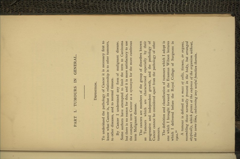 Definition. To understand the pathology of Cancer it is necessary first to know what Cancer is, what its relationship is to other tumours, to other diseases, and to normal tissues. By Cancer I understand any form of malignant disease. Some authors have attempted to limit the term to Carcinoma but there is no reason for this, and it is more satisfactory to use the compact term Cancer as a synonym for the more cumbrous term Malignant disease. The cancers are members of the group of disorders known as Tumours which are characterised especially by their progressive and independent growth, and the pathology of Cancer cannot be considered apart from the pathology of other tumours. The definition and classification of tumours which I adopt is one which I brought forward in the Erasmus Wilson lectures which I delivered before the Royal College of Surgeons in 1902.1° A tumour is defined as a mass of cells, tissues, or organs, resembling those normally present in the body, but arranged atypically, which grows at the expense of the organism without, at the same time, subserving any useful function therein.