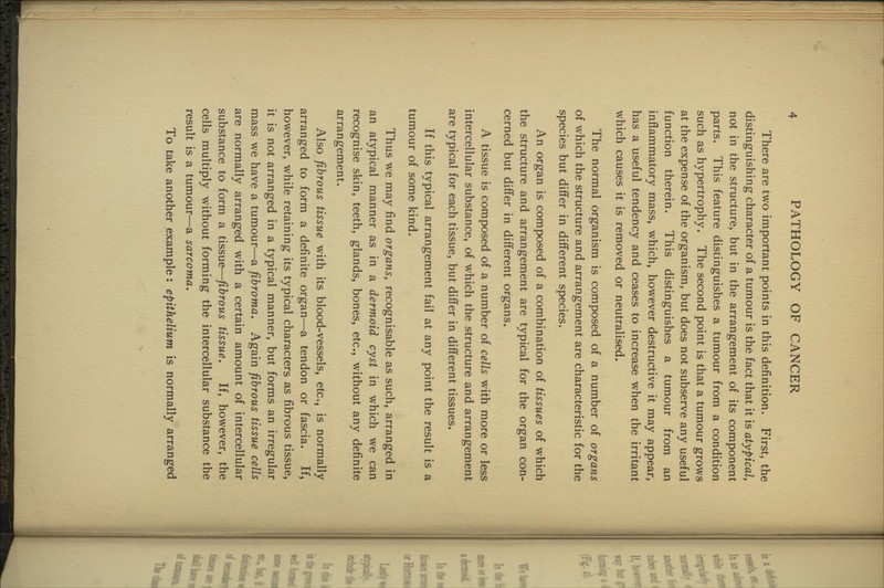 There are two important points in this definition. First, the distinguishing character of a tumour is the fact that it is atypical, not in the structure, but in the arrangement of its component parts. This feature distinguishes a tumour from a condition such as hypertrophy. The second point is that a tumour grows at the expense of the organism, but does not subserve any useful function therein. This distinguishes a tumour from an inflammatory mass, which, however destructive it may appear, has a useful tendency and ceases to increase when the irritant which causes it is removed or neutralised. The normal organism is composed of a number of organs of which the structure and arrangement are characteristic for the species but differ in different species. An organ is composed of a combination of tissues of which the structure and arrangement are typical for the organ con- cerned but differ in different organs. A tissue is composed of a number of cells with more or less intercellular substance, of which the structure and arrangement are typical for each tissue, but differ in different tissues. If this typical arrangement fail at any point the result is a tumour of some kind. Thus we may find organs, recognisable as such, arranged in an atypical manner as in a dermoid cyst in which we can recognise skin, teeth, glands, bones, etc., without any definite arrangement. Also fibrous tissue with its blood-vessels, etc., is normally arranged to form a definite organ—a tendon or fascia. If, however, while retaining its typical characters as fibrous tissue, it is not arranged in a typical manner, but forms an irregular mass we have a tumour—a fibroma. Again fibrous tissue cells are normally arranged with a certain amount of intercellular substance to form a tissue—fibrous tissue. If, however, the cells multiply without forming the intercellular substance the result is a tumour—a sarcoma. To take another example: epithelium is normally arranged