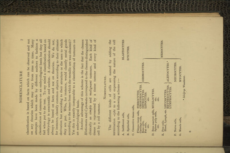 NOMENCLATURE classification is based on facts which can be observed and not on any theories which may vary from time to time. Many attempts have been made by different authors to fashion a classification of tumours on an embryological basis but they all fail when put to the test. To my mind a classification based on embryology is unscientific and useless. A classification should always be based on facts and not on theories. We do not, for instance, classify common objects according to their ultimate derivation but according to their structure or the uses to which they are put. Who, for instance, would classify metal goods according to the mines from which the metallic ore was obtained ? Yet this is exactly comparable to a classification of tumours on an embryological basis. Another advantage of this scheme is the fact that the classes Histiomata and Cytomata correspond to the classes distinguished clinically as simple and malignant tumours. Each kind of tissue is represented by a tissue tumour and every kind of cell by a cell tumour. Nomenclature. The different kinds of cells are named by adding the termination -cyte to a root expressing the nature of the cell according to the following scheme :— A. Indifferent cells, B. Epithelial cells, C. Connective tissue cells, BLASTOCYTES EPICYTES. Fibrous tissue cells. Cartilage cells, Bone cells, Fat cells, etc. FIBROCYTES. CHONDROCYTES. OSTEOCYTES. LIPOCYTES. etc. DESMOCYTES. D. Bone marrow cells, MYELOCYTES. Spleen pulp cells, etc. etc. etc. E. Free cells. Blood, Lymph, etc. LEUCOCYTES. ] ERYTHROCYTES. ^ALETOCYTES.* LYMPHOCYTES. J F. Nerve cells, G. Muscle cells, NEUROCYTES. MYOCYTES. * Ak-JTrjs Wanderer. MESOCYTES.