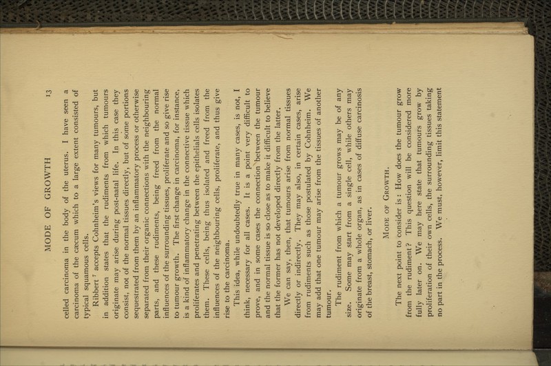 celled carcinoma in the body of the uterus. I have seen a carcinoma of the caecum which to a large extent consisted of typical squamous cells. Ribbert ^ accepts Cohnheim's views for many tumours, but in addition states that the rudiments from which tumours originate may arise during post-natal life. In this case they consist, not of the normal tissues directly, but of some portions sequestrated from them by an inflammatory process or otherwise separated from their organic connections with the neighbouring parts, and these rudiments, being freed from the normal influences of the surrounding tissues, proliferate and so give rise to tumour growth. The first change in carcinoma, for instance, is a kind of inflammatory change in the connective tissue which proliferates and penetrating between the epithelials cells isolates them. These cells, being thus isolated and freed from the influences of the neighbouring cells, proliferate, and thus give rise to the carcinoma. This idea, while undoubtedly true in many cases, is not, I think, necessary for all cases. It is a point very difficult to prove, and in some cases the connection between the tumour and the normal tissue is so close as to make it difficult to believe that the former has not developed directly from the latter. We can say, then, that tumours arise from normal tissues directly or indirectly. They may also, in certain cases, arise from rudiments such as those postulated by Cohnheim. We may add that one tumour may arise from the tissues of another tumour. The rudiment from which a tumour grows may be of any size. Some may start from a single cell, while others may originate from a whole organ, as in cases of diffuse carcinosis of the breast, stomach, or liver. Mode of Growth. The next point to consider is : How does the tumour grow from the rudiment? This question will be considered more fully later on. We may here state that tumours grow by proliferation of their own cells, the surrounding tissues taking no part in the process. We must, however, limit this statement