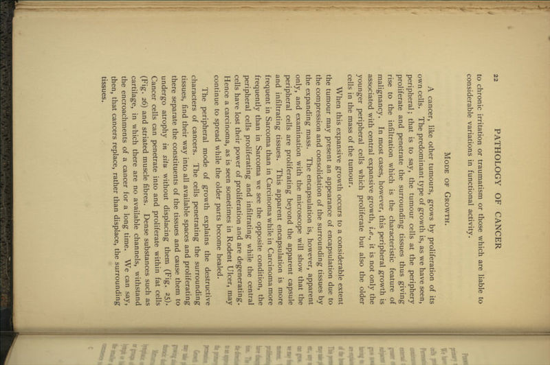to chronic irritation or traumatism or those which are Hable to considerable variations in functional activity. Mode of Growth. A cancer, like other tumours, grows by proliferation of its own cells. The predominant type of growth is, as we have seen, peripheral; that is to say, the tumour cells at the periphery proliferate and penetrate the surrounding tissues thus giving rise to the infiltration which is the characteristic feature of malignancy. In most cases, however, this peripheral growth is associated with central expansive growth, i.e., it is not only the younger peripheral cells which proliferate but also the older cells in the mass of the tumour. When this expansive growth occurs to a considerable extent the tumour may present an appearance of encapsulation due to the compression and consolidation of the surrounding tissues by the expanding mass. The encapsulation is, however, apparent only, and examination with the microscope will show that the peripheral cells are proliferating beyond the apparent capsule and infiltrating tissues. This apparent encapsulation is more frequent in Sarcoma than in Carcinoma while in Carcinoma more frequently than in Sarcoma we see the opposite condition, the peripheral cells proliferating and infiltrating while the central cells have lost their power of proliferation and are degenerating. Hence a carcinoma, as is seen sometimes in Rodent Ulcer, may continue to spread while the older parts become healed. The peripheral mode of growth explains the destructive characters of cancers. The cells penetrating the surrounding tissues, find their way into all available spaces and proliferating there separate the constituents of the tissues and cause them to undergo atrophy in situ without displacing them (Fig. 25). Cancer cells can penetrate into and proliferate within fat cells (Fig. 26) and striated muscle fibres. Dense substances such as cartilage, in which there are no available channels, withstand the encroachments of a cancer for a long time. We can say, then, that cancers replace, rather than displace, the surrounding tissues.