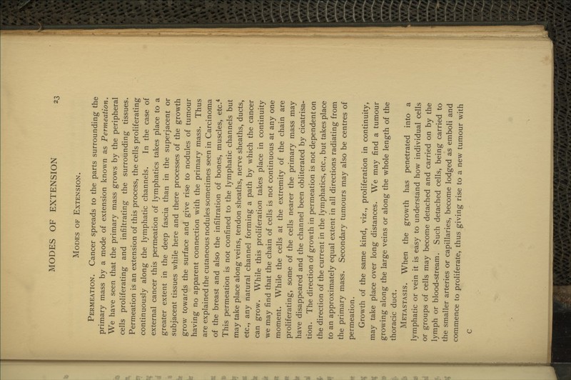 Modes of Extension. Permeation. Cancer spreads to the parts surrounding the primary mass by a mode of extension known as Permeation. We have seen that the primary mass grows by the peripheral cells proliferating and infiltrating the surrounding tissues. Permeation is an extension of this process, the cells proliferating continuously along the lymphatic channels. In the case of external cancer this permeation of lymphatics takes place to a greater extent in the deep fascia than in the superjacent or subjacent tissues while here and there processes of the growth grow towards the surface and give rise to nodules of tumour having no apparent connection with the primary mass. Thus are explained the cutaneous nodules sometimes seen in Carcinoma of the breast and also the infiltration of bones, muscles, etc.* This permeation is not confined to the lymphatic channels but may take place along veins, tendon sheaths, nerve sheaths, ducts, etc., any natural channel forming a path by which the cancer can grow. While this proliferation takes place in continuity we may find that the chain of cells is not continuous at any one moment. While the cells at the extremity of the chain are proliferating, some of the cells nearer the primary mass may have disappeared and the channel been obliterated by cicatrisa- tion. The direction of growth in permeation is not dependent on the direction of the current in the lymphatics, etc., but takes place to an approximately equal extent in all directions radiating from the primary mass. Secondary tumours may also be centres of permeation. Growth of the same kind, viz., proliferation in continuity, may take place over long distances. We may find a tumour growing along the large veins or along the whole length of the thoracic duct. Metastasis. When the growth has penetrated into a lymphatic or vein it is easy to understand how individual cells or groups of cells may become detached and carried on by the lymph or blood-stream. Such detached cells, being carried to the smaller arteries or capillaries, become lodged as emboli and commence to proliferate, thus g:iving rise to a new tumour with C